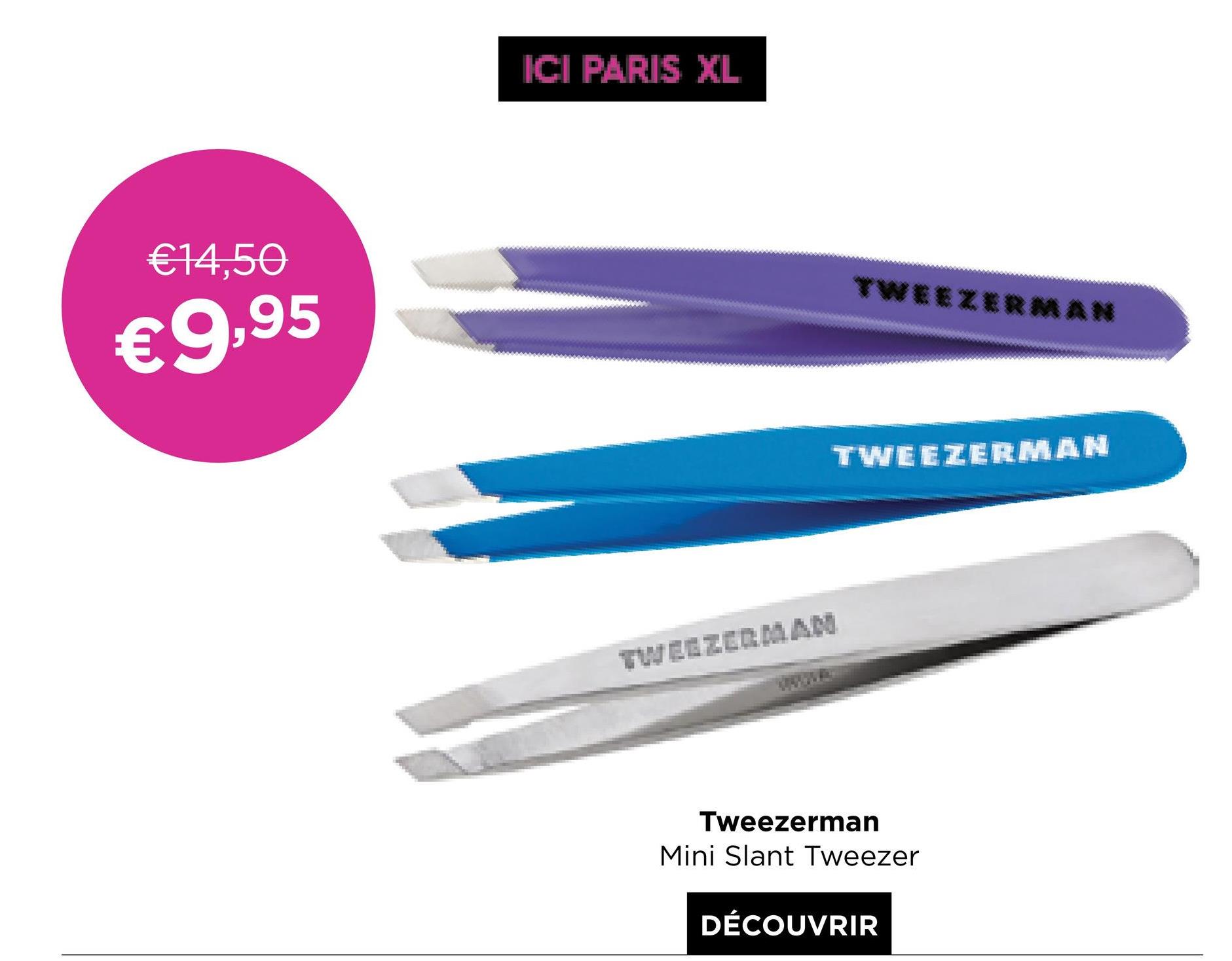 ICI PARIS XL
€14,50
TWEEZERMAN
€9,95
TWEEZERMAN
TWEEZERMAL
Tweezerman
Mini Slant Tweezer
DÉCOUVRIR
