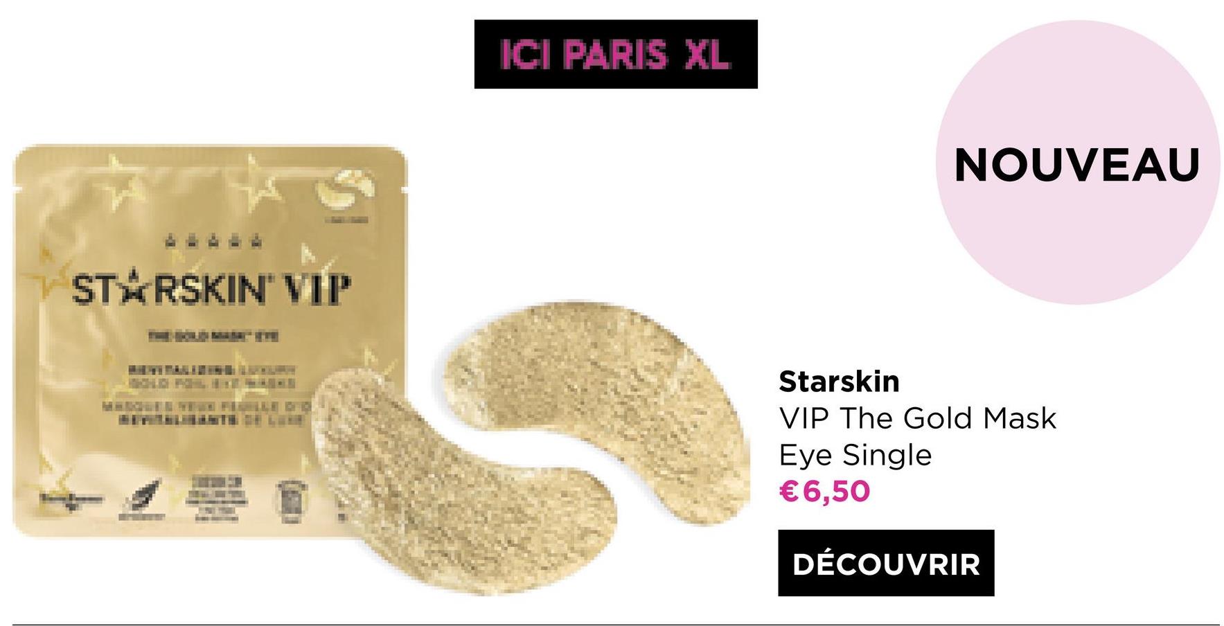 ICI PARIS XL
NOUVEAU
STARSKIN' VIP
Starskin
VIP The Gold Mask
Eye Single
€6,50
DÉCOUVRIR
