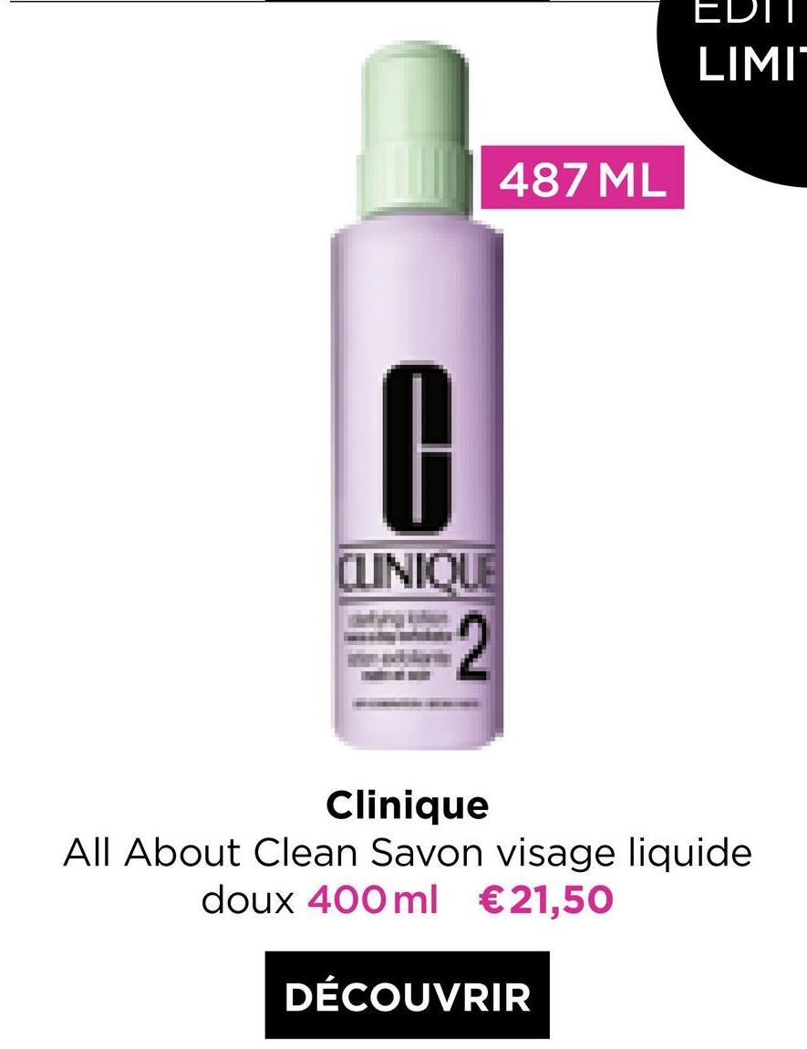 EDIT
LIMI
487 ML
0
CLINIQUE
2
Clinique
All About Clean Savon visage liquide
doux 400 ml €21,50
DÉCOUVRIR
