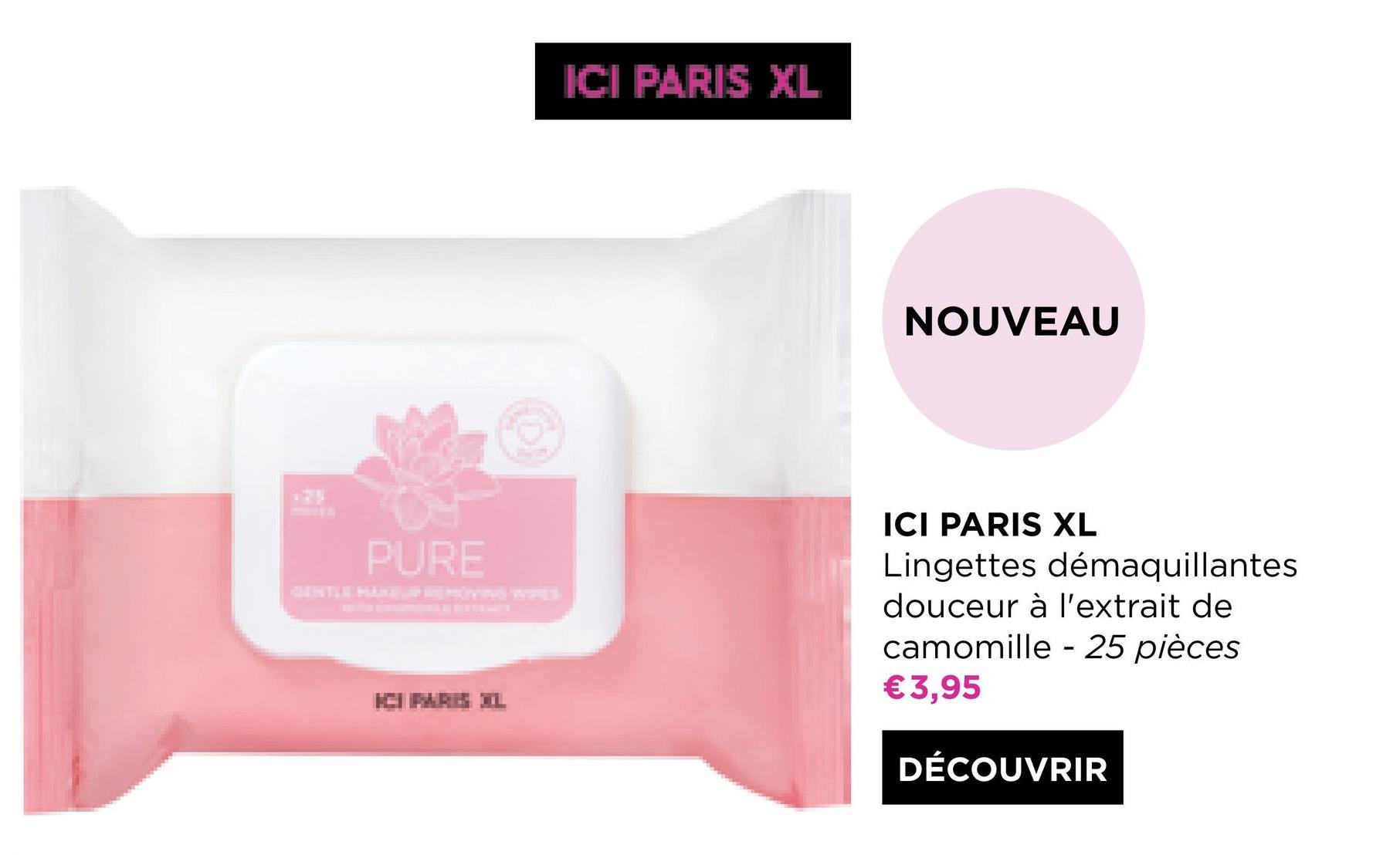 ICI PARIS XL
NOUVEAU
PURE
ICI PARIS XL
Lingettes démaquillantes
douceur à l'extrait de
camomille - 25 pièces
€3,95
ICIPARE IL
DÉCOUVRIR
