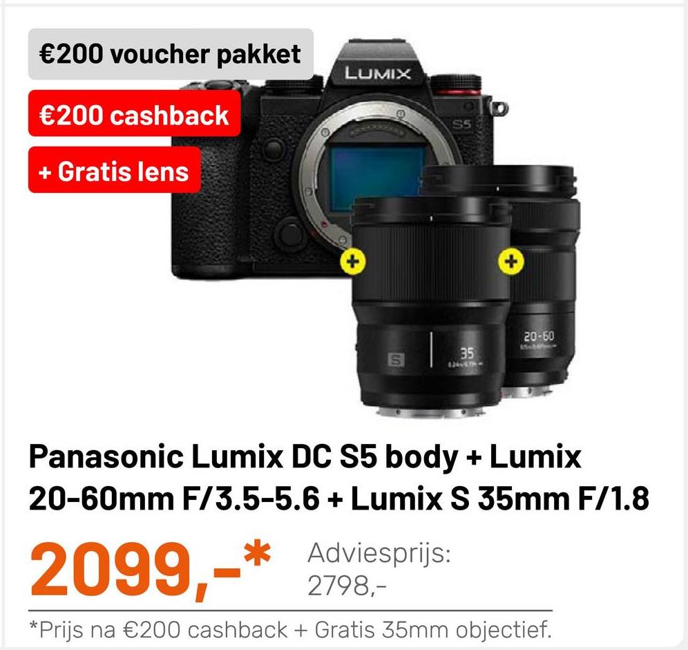 €200 voucher pakket
LUMIX
€200 cashback
IO
SS
+ Gratis lens
20-60
35
S
Panasonic Lumix DC S5 body + Lumix
20-60mm F/3.5-5.6 + Lumix S 35mm F/1.8
:
2099,-* Adviesprijs:
* Prijs na €200 cashback + Gratis 35mm objectief.
