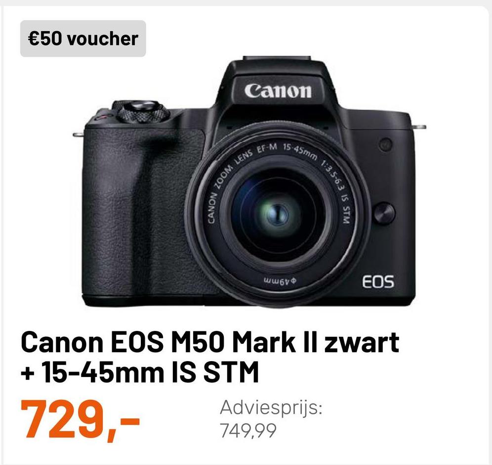 €50 voucher
Canon
EF-M
15
LENS
CANON ZOOM
asmm 13.303 IS STM
Ww6V
EOS
Canon EOS M50 Mark Il zwart
+ 15-45mm IS STM
Adviesprijs:
749,99
729,-
