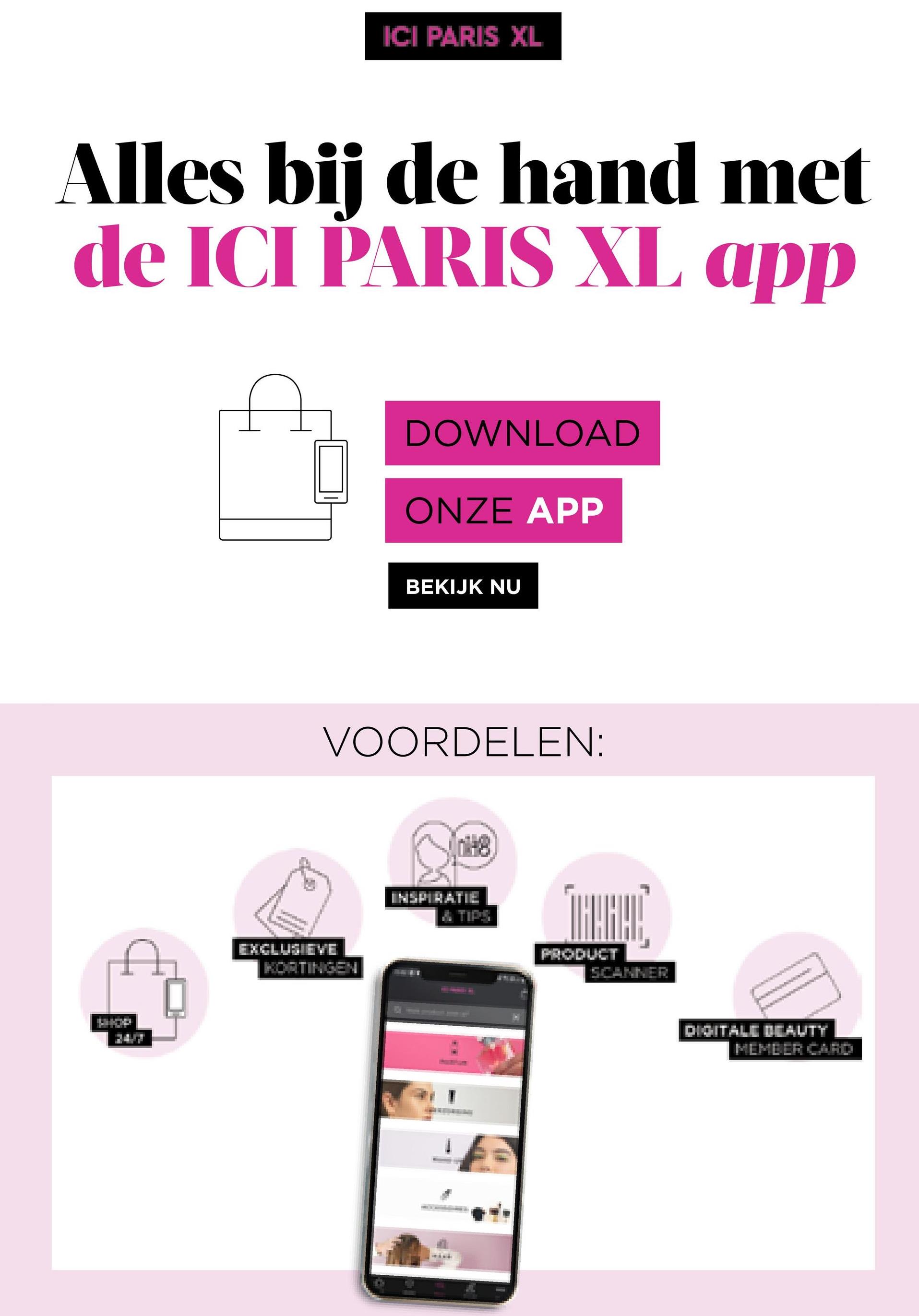 ICI PARIS XL
Alles bij de hand met
de ICI PARIS XL app
DOWNLOAD
ONZE APP
BEKIJK NU
VOORDELEN:
INSPIRATIE
TALARI
EXCLUSIEVE
KOETINGEN
PRODUCT
DIGITALE BEAUTY
MEME ER CHAD
