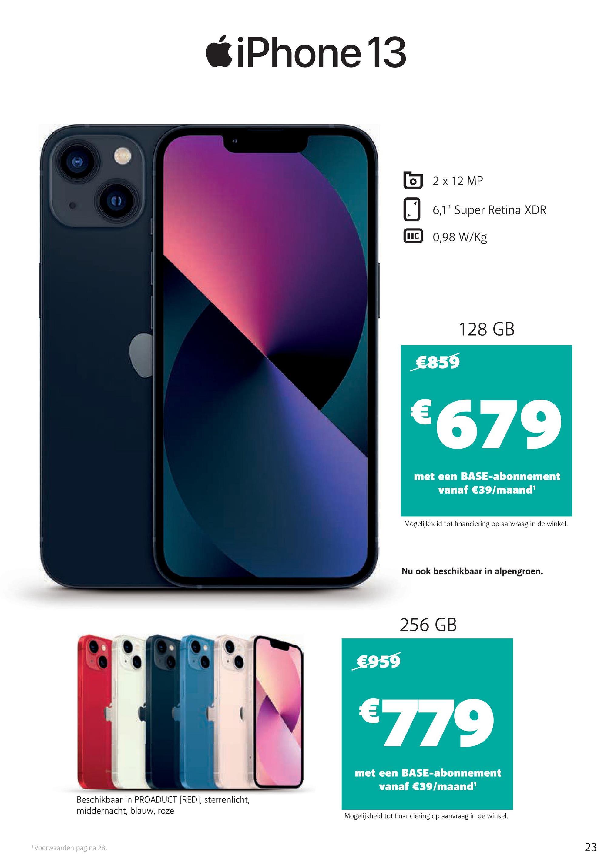 Ć iPhone 13
2 x 12 MP
6,1" Super Retina XDR
LLC 0,98 W/kg
128 GB
€859
€679
met een BASE-abonnement
vanaf €39/maand
Mogelijkheid tot financiering op aanvraag in de winkel.
Nu ook beschikbaar in alpengroen.
256 GB
€959
€779
met een BASE-abonnement
vanaf €39/maand
Beschikbaar in PROADUCT (RED), sterrenlicht,
middernacht, blauw, roze
Mogelijkheid tot financiering op aanvraag in de winkel.
Voorwaarden pagina 28.
23
