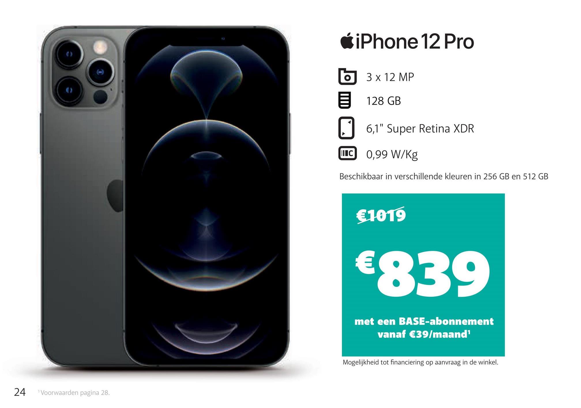 iPhone 12 Pro
o
3 x 12 MP
128 GB
0 6,1" Super Retina XDR
IIIC
0,99 W/kg
Beschikbaar in verschillende kleuren in 256 GB en 512 GB
€1019
€839
met een BASE-abonnement
vanaf €39/maand
Mogelijkheid tot financiering op aanvraag in de winkel.
24
Voorwaarden pagina 28.
