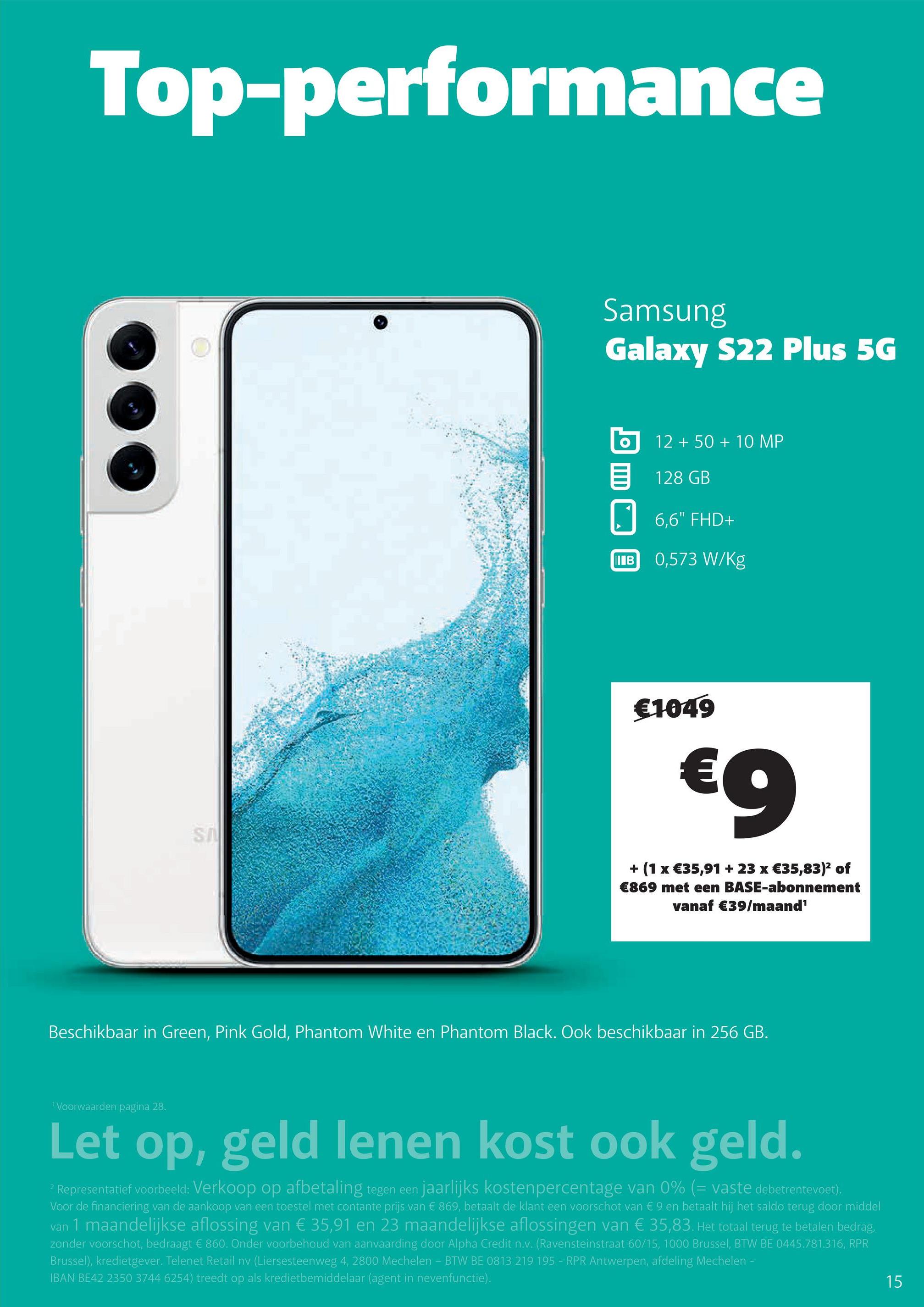 Top-performance
Samsung
Galaxy S22 Plus 5G
12 + 50 + 10 MP
128 GB
6,6" FHD+
IIIB
0,573 W/kg
€1049
€9
SA
+ (1 x €35,91 + 23 x €35,83)2 of
€869 met een BASE-abonnement
vanaf €39/maand'
Beschikbaar in Green, Pink Gold, Phantom White en Phantom Black. Ook beschikbaar in 256 GB.
Voorwaarden pagina 28.
Let op, geld lenen kost ook geld.
2 Representatief voorbeeld: Verkoop op afbetaling tegen een jaarlijks kostenpercentage van 0% (= vaste debetrentevoet).
Voor de financiering van de aankoop van een toestel met contante prijs van € 869, betaalt de klant een voorschot van € 9 en betaalt hij het saldo terug door middel
van 1 maandelijkse aflossing van € 35,91 en 23 maandelijkse aflossingen van € 35,83. Het totaal terug te betalen bedrag,
zonder voorschot, bedraagt € 860. Onder voorbehoud van aanvaarding door Alpha Credit n.v. (Ravensteinstraat 60/15, 1000 Brussel, BTW BE 0445.781.316, RPR
Brussel), kredietgever. Telenet Retail nv (Liersesteenweg 4, 2800 Mechelen - BTW BE 0813 219 195 - RPR Antwerpen, afdeling Mechelen -
IBAN BE42 2350 3744 6254) treedt op als kredietbemiddelaar (agent in nevenfunctie).
15
