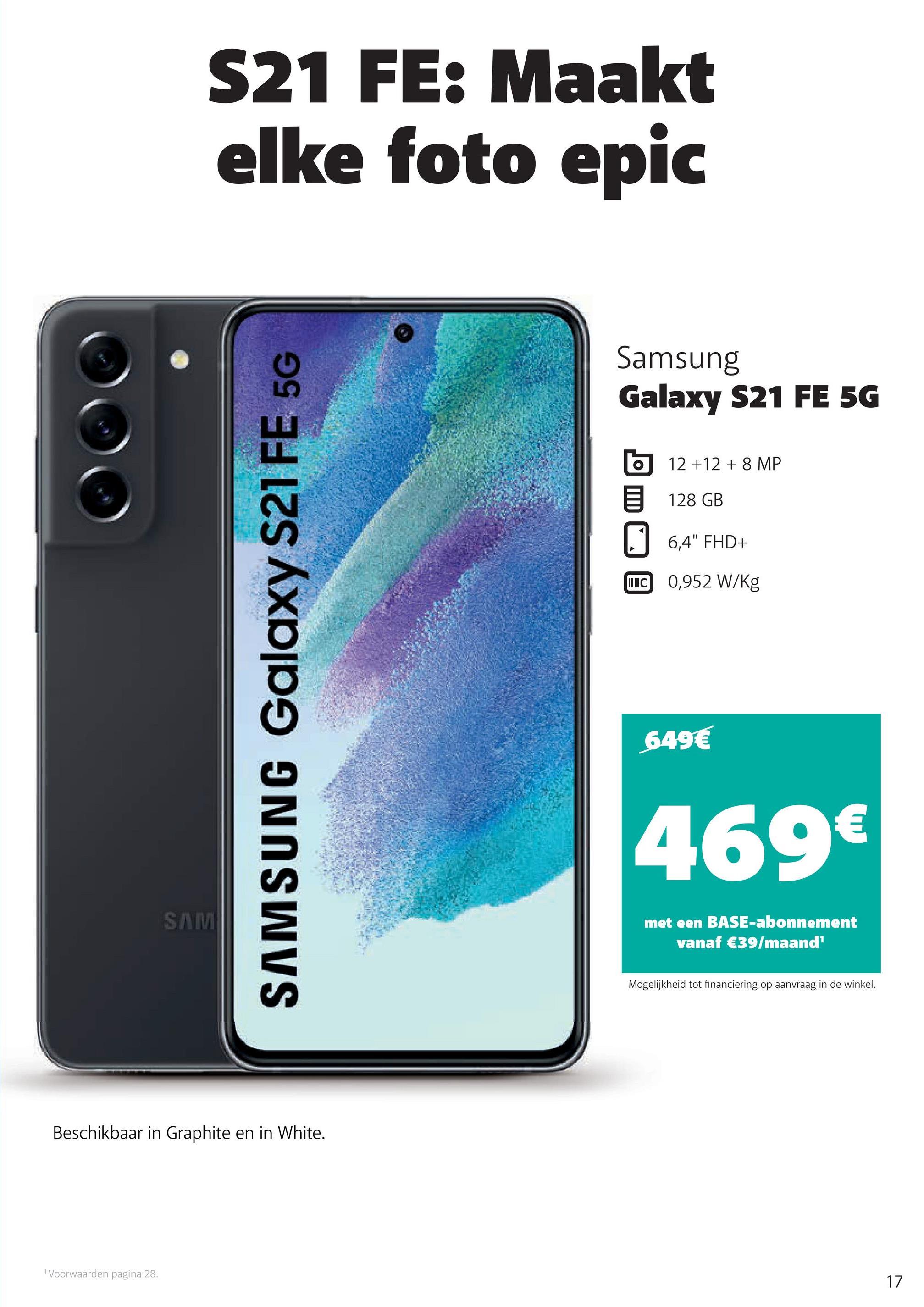 S21 FE: Maakt
elke foto epic
Samsung
Galaxy S21 FE 5G
12 +12 + 8 MP
128 GB
6,4" FHD+
LIC 0,952 W/kg
SAMSUNG Galaxy S21 FE 5G
649€
€
469€
SAMI
met een BASE-abonnement
vanaf €39/maand
Mogelijkheid tot financiering op aanvraag in de winkel.
Beschikbaar in Graphite en in White.
1 Voorwaarden pagina 28.
17
