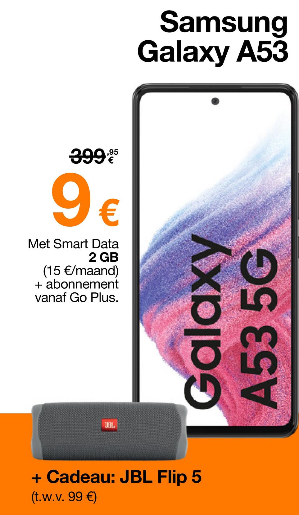 Samsung
Galaxy A53
399,⁹5
9€
Met Smart Data
2 GB
(15 €/maand)
+ abonnement
vanaf Go Plus.
BIBL
+ Cadeau: JBL Flip 5
(t.w.v.99 €)
Galaxy
A53 5G