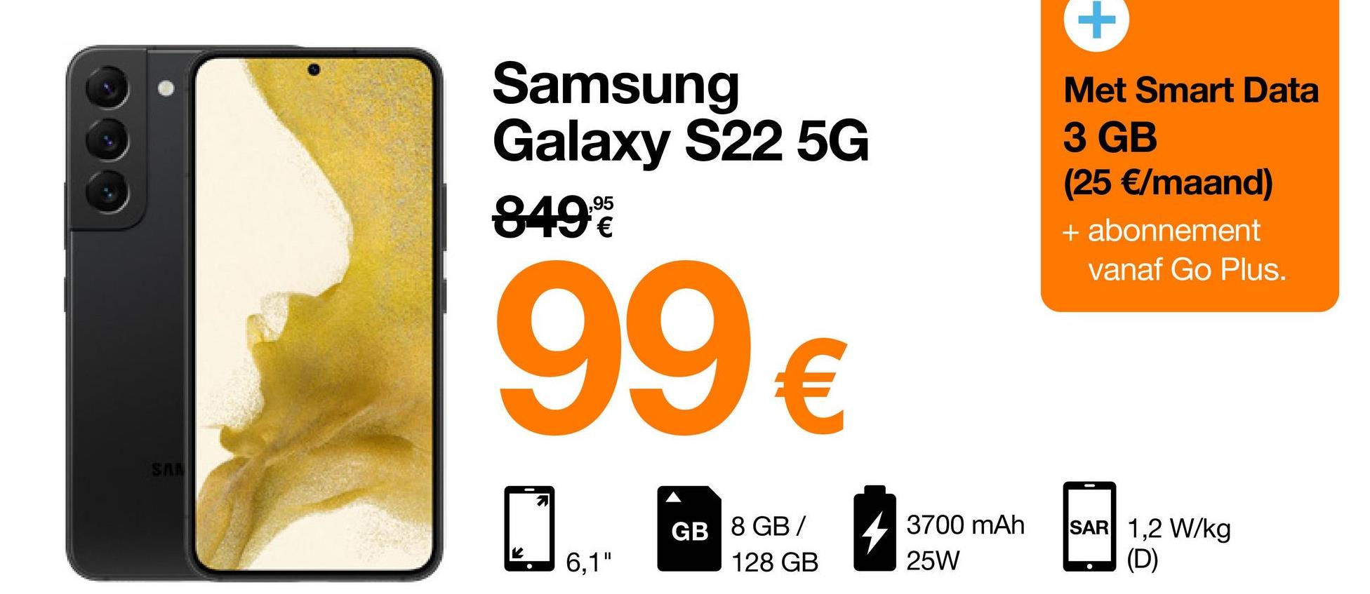 SAN
Samsung
Galaxy S22 5G
849%
99€
71
GB 8 GB/
128 GB
6,1"
3700 mAh
25W
Met Smart Data
3 GB
(25 €/maand)
+ abonnement
vanaf Go Plus.
SAR 1,2 W/kg
(D)
●