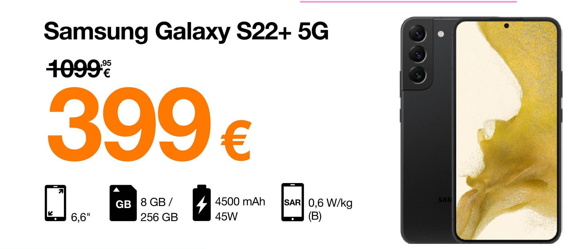 Samsung Galaxy S22+ 5G
95
10999
399 €
GB 8 GB/
K
6,6"
256 GB
4500 mAh SAR 0,6 W/kg
(B)
45W
SAN