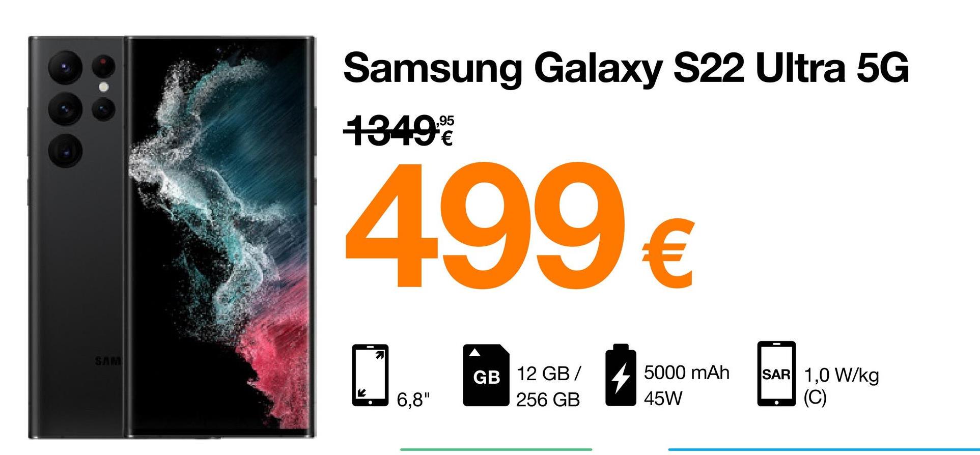SAM
Samsung Galaxy S22 Ultra 5G
13499
499€
21
GB 12 GB/
5000 mAh
SAR 1,0 W/kg
K 6,8"
256 GB
45W
(C)
●