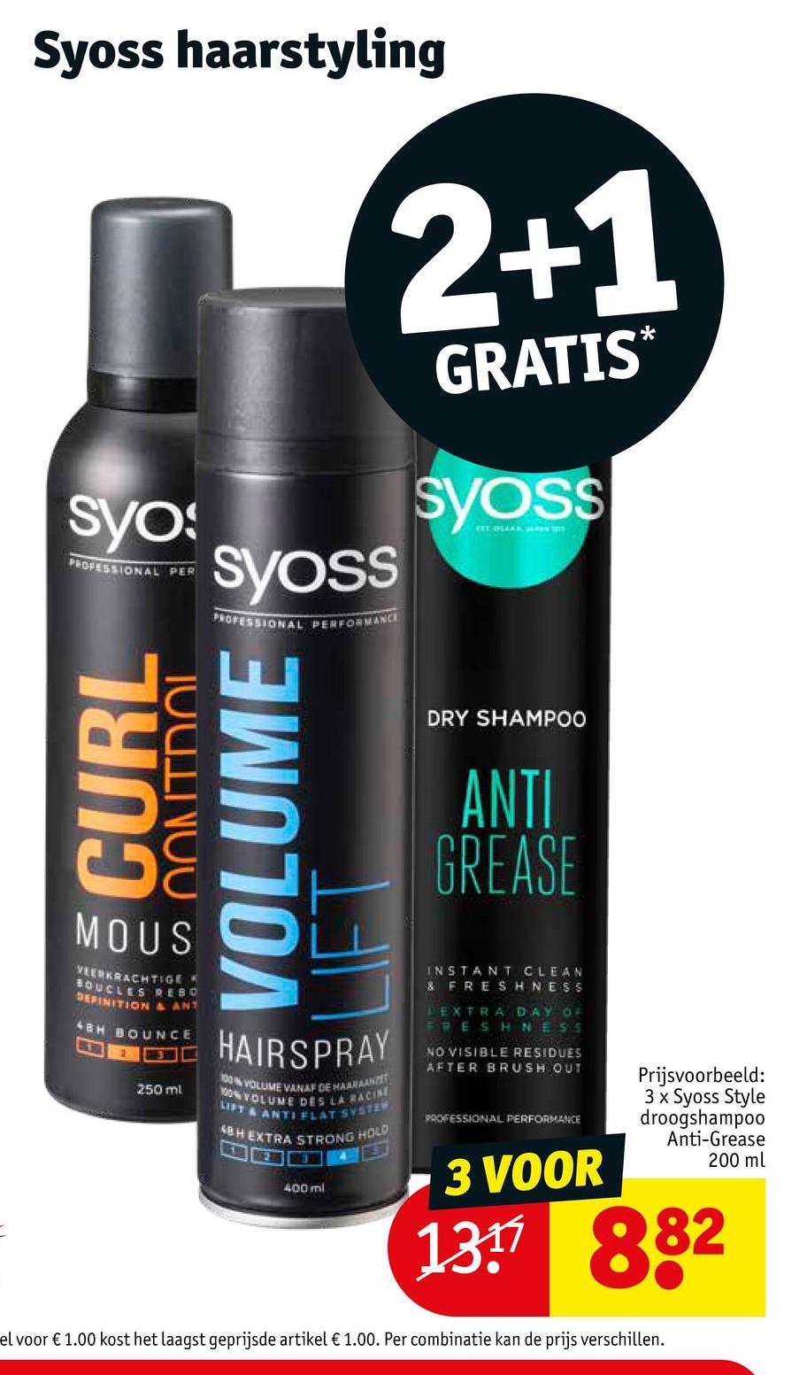 Syoss haarstyling
syos
PROFESSIONAL PER
CURL
TOUNOU
MOUS
VEERKRACHTIGE
BOUCLES REBO
DEFINITION & ANT
ABH BOUNCE
EX
250 ml
2+1
GRATIS*
syoss
PROFESSIONAL PERFORMANCE
VOLUME
syoss
DRY SHAMPOO
ANTI
GREASE
INSTANT CLEAN
& FRESHNESS
LEXTRA DAY OF
FRESHNESS
NO VISIBLE RESIDUES
AFTER BRUSH OUT
PROFESSIONAL PERFORMANCE
HAIRSPRAY
100% VOLUME VANAF DE HAARAANZET
100% VOLUME DES LA RACINE
LIFT & ANTI FLAT SYSTEM
4BH EXTRA STRONG HOLD
BGKAT DES
3 VOOR
400 ml
1311 882
el voor € 1.00 kost het laagst geprijsde artikel € 1.00. Per combinatie kan de prijs verschillen.
Prijsvoorbeeld:
3 x Syoss Style
droogshampoo
Anti-Grease
200 ml