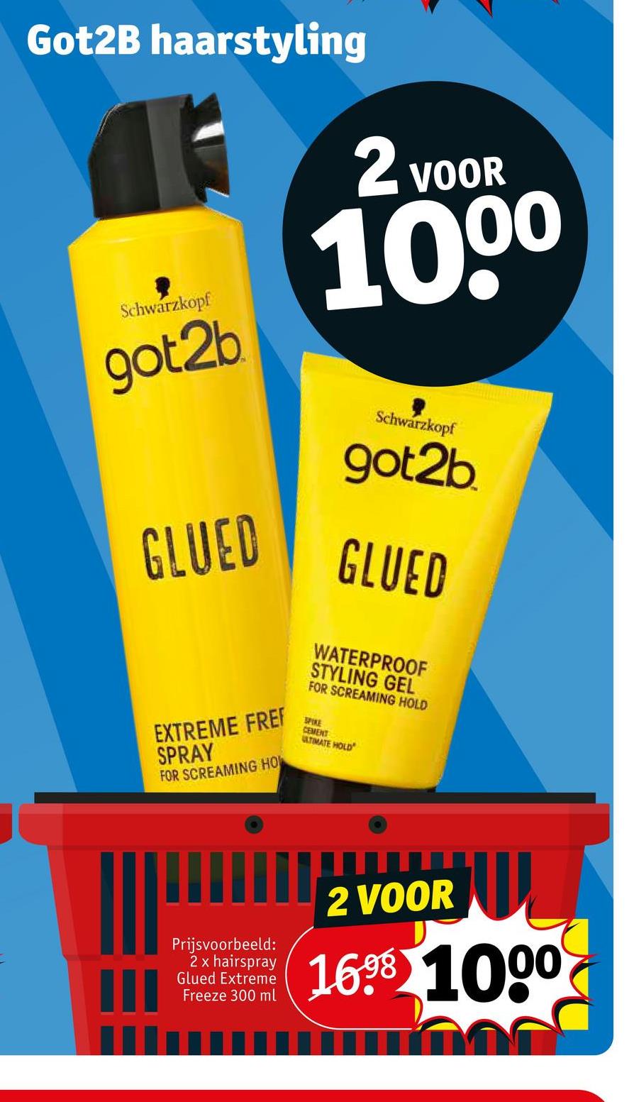 Got2B haarstyling
Schwarzkopf
got2b
GLUED
EXTREME FREF
SPRAY
FOR SCREAMING HOW
M
Prijsvoorbeeld:
2 x hairspray
Glued Extreme
Freeze 300 ml
2 VOOR
100⁰
Schwarzkopf
got2b
GLUED
WATERPROOF
STYLING GEL
FOR SCREAMING HOLD
SPIKE
CEMENT
ULTIMATE HOLD
V
2 VOOR
16⁹8 1000