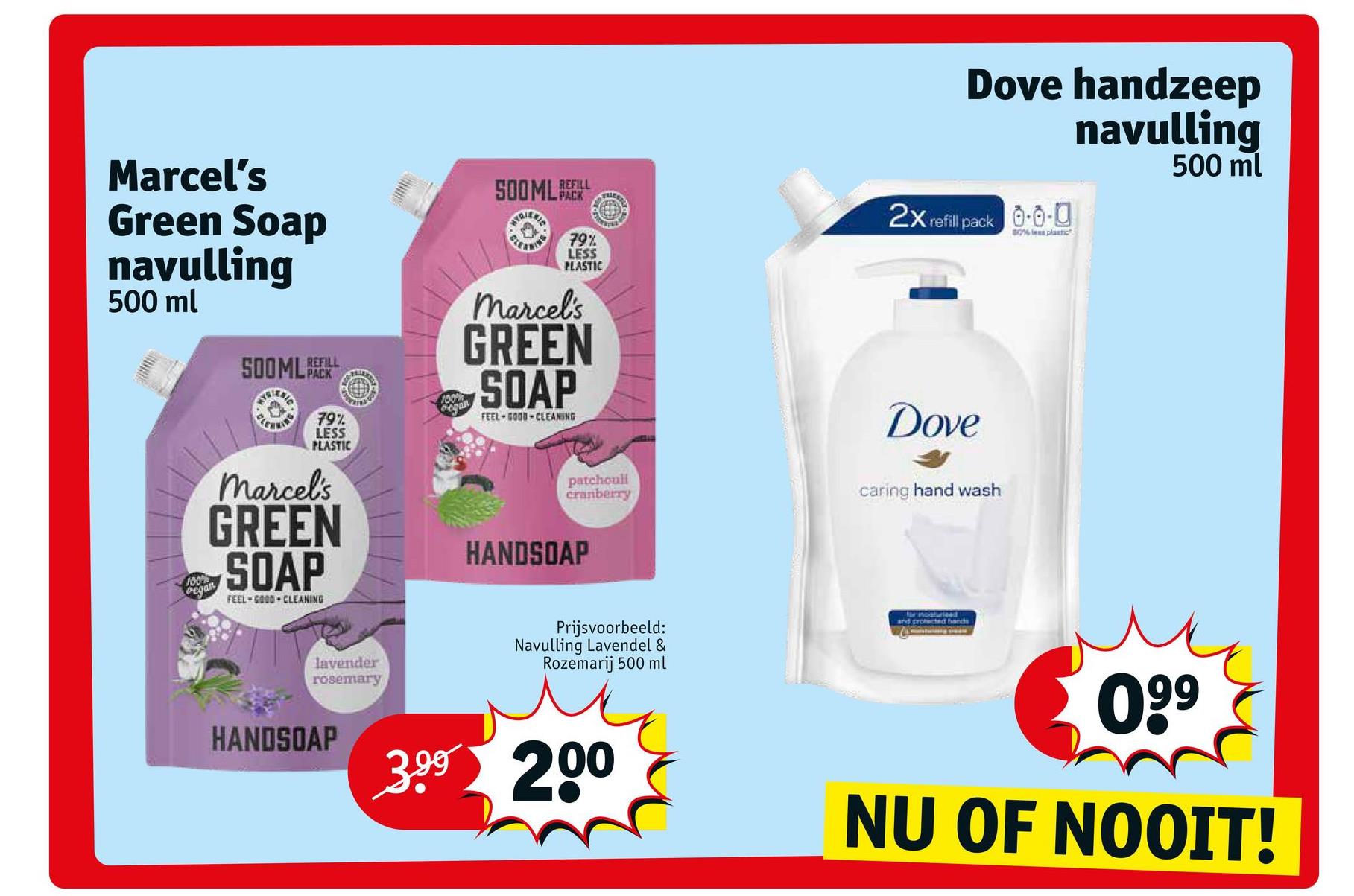 Marcel's
Green Soap
navulling
500 ml
REFILL
TRIENTS
ELE
(EI)
79%
LESS
PLASTIC
REFILL
TDIENTS
PO
Marcel's
GREEN
SOAP
FEEL GOOD-CLEANING
HANDSOAP
100%
began
FRIER
79%
LESS
PLASTIC
Marcel's
GREEN
SOAP
100%
Pegan
FEEL-GOOD-CLEANING
lavender
rosemary
HANDSOAP 3.⁹⁹ 200
TE
patchouli
cranberry
Prijsvoorbeeld:
Navulling Lavendel &
Rozemarij 500 ml
Dove handzeep
navulling
500 ml
2x refill pack 0.0-0
80% les plastic
Dove
caring hand wash
for moaturieed
and protected bands
0.⁹9
NU OF NOOIT!