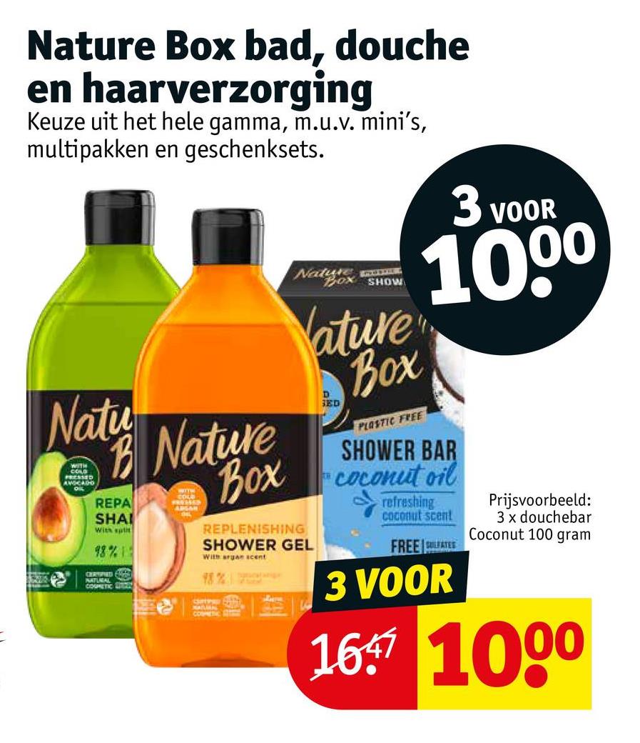 Nature Box bad, douche
en haarverzorging
Keuze uit het hele gamma, m.u.v. mini's,
multipakken en geschenksets.
Natox SHOW
Natu
B Nature
Box
WITH
COLD
PRESSED
AWCADD
REPA
SHAI
WITH
COLE
PRUSAKS
AUGAR
THE
With spit
98% 1
CERSPIED E
NATURAL D
COSMETIC
3 VOOR
10⁰⁰
ature
Box
D
SED
PLASTIC FREE
SHOWER BAR
coconut oil
TH
refreshing
coconut scent
Prijsvoorbeeld:
3 x douchebar
Coconut 100 gram
FREE LATES
3 VOOR
V
1697 100⁰
REPLENISHING
SHOWER GEL
With argan acent
Typracalage
Cate BAN
NATURNS NEO
cosmetic
