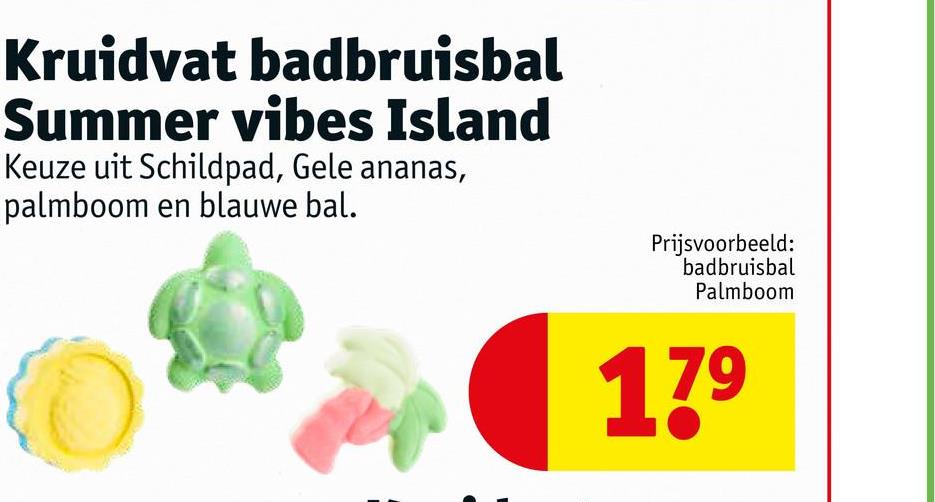 Kruidvat badbruisbal
Summer vibes Island
Keuze uit Schildpad, Gele ananas,
palmboom en blauwe bal.
Prijsvoorbeeld:
badbruisbal
Palmboom
17⁹
