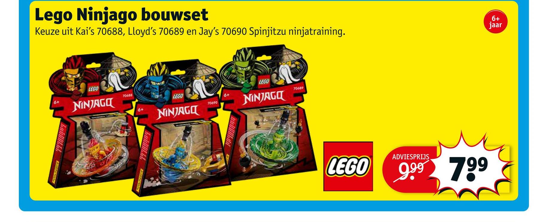 Lego Ninjago bouwset
Keuze uit Kai's 70688, Lloyd's 70689 en Jay's 70690 Spinjitzu ninjatraining.
LEGO
LEGO
6+
70688
NINJAGO
LEGO
70689
70690
NINJAGO
NINJAGO
Lublik IZENE
6+
wwbilikud
LEGO
6+
jaar
ADVIESPRIJS
9.9⁹ 799