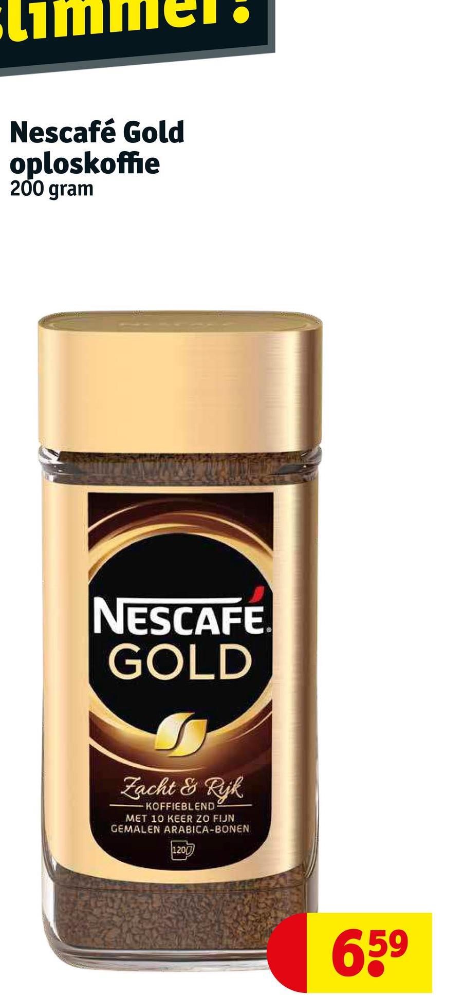 Nescafé Gold
oploskoffie
200 gram
NESCAFE.
GOLD
Zacht & Rijk
KOFFIEBLEND
MET 10 KEER ZO FIJN
GEMALEN ARABICA-BONEN
1200
65⁹