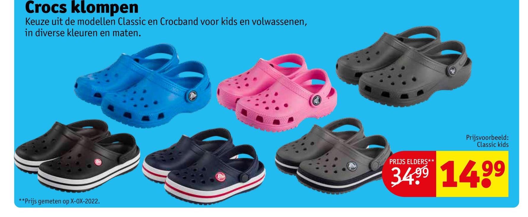 Crocs klompen
Keuze uit de modellen Classic en Crocband voor kids en volwassenen,
in diverse kleuren en maten.
**Prijs gemeten op X-OX-2022.
Prijsvoorbeeld:
Classic kids
PRIJS ELDERS**
34.⁹9 14.⁹⁹