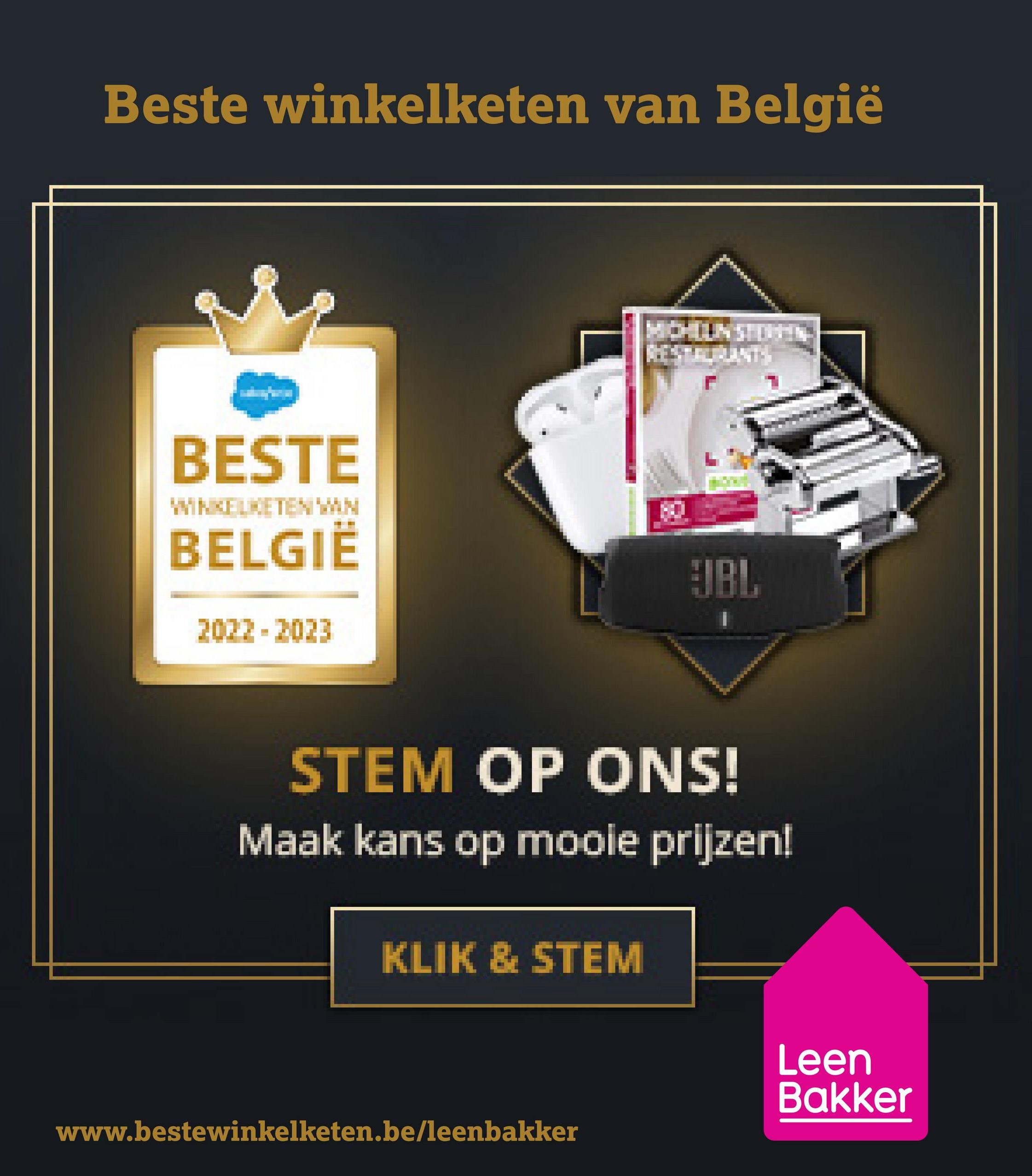 Beste winkelketen van België
BESTE
WINKELKETEN VAN
BELGIË
JBL
2022 2023
=
STEM OP ONS!
Maak kans op mooie prijzen!
KLIK & STEM
www.bestewinkelketen.be/leenbakker
Leen
Bakker
