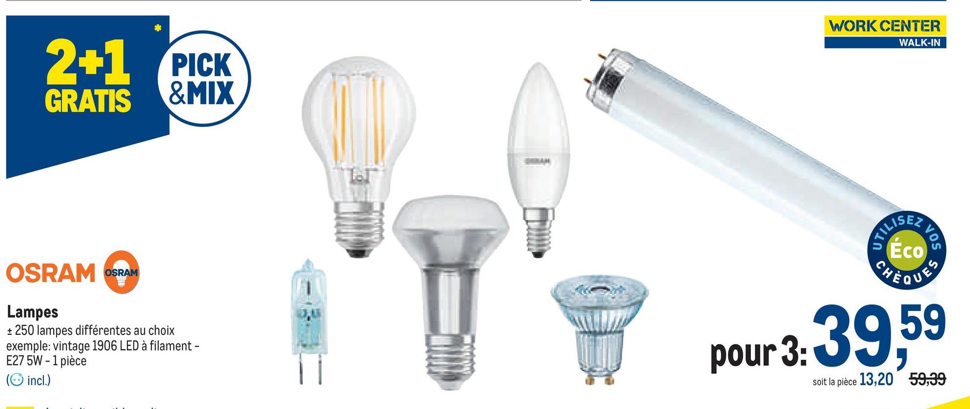 2+1 PICK
GRATIS &MIX
OSRAM OSRAM
Lampes
+ 250 lampes différentes au choix
exemple: vintage 1906 LED à filament -
E27 5W-1 pièce
(incl.)
WORK CENTER
WALK-IN
UTILIS
23
VOS
Éco
CHÈQUES
pour 3: 39,59
soit la pièce 13,20 59,39