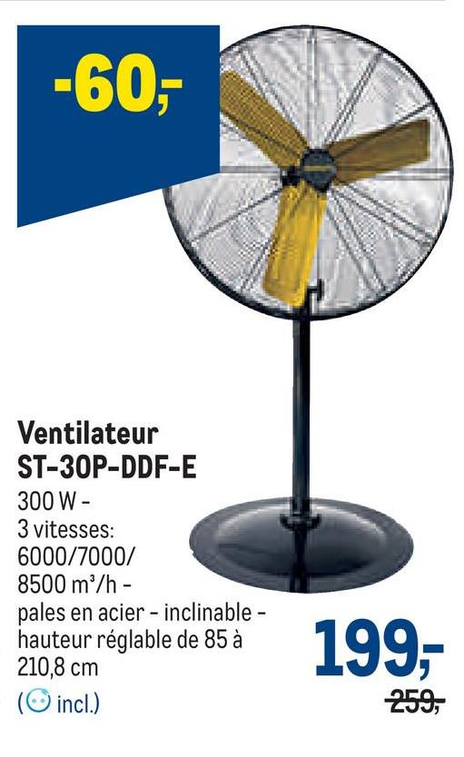 -60-
Ventilateur
ST-30P-DDF-E
300 W -
3 vitesses:
6000/7000/
8500 m³/h -
pales en acier inclinable -
hauteur réglable de 85 à
210,8 cm
(incl.)
199,-
259,
