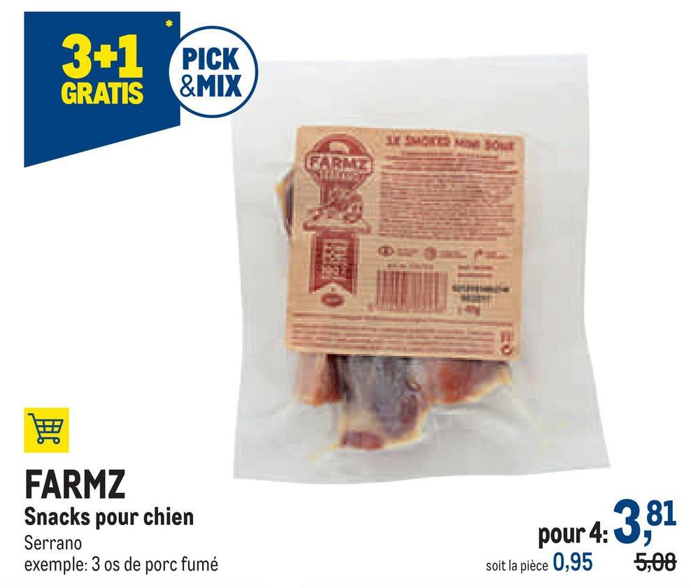 3+1 PICK
GRATIS &MIX
FARMZ
Snacks pour chien
Serrano
exemple: 3 os de porc fumé
FARME
Killin
SE SMOKED MO BONE
pour 4: 3,81
5,08
soit la pièce 0,95