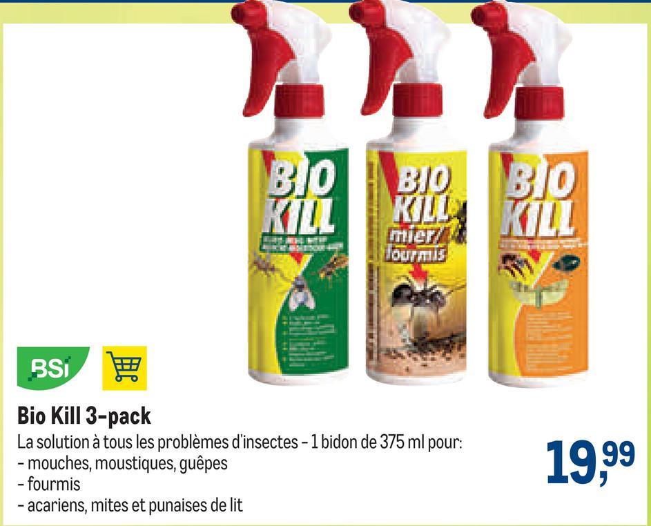 BIO BIO
KILL
KILL
mier
BSi 用
Bio Kill 3-pack
La solution à tous les problèmes d'insectes - 1 bidon de 375 ml pour:
-mouches, moustiques, guêpes
- fourmis
- acariens, mites et punaises de lit
BIO
KILL
19,99