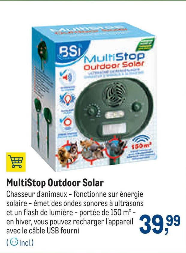 MultiStop
Outdoor Soler
XOX
YO
150m²
MultiStop Outdoor Solar
Chasseur d'animaux - fonctionne sur énergie
solaire - émet des ondes sonores à ultrasons
et un flash de lumière - portée de 150 m² -
en hiver, vous pouvez recharger l'appareil 39,9⁹9
avec le câble USB fourni
(incl.)
wwwwww
MARK
BSi
www