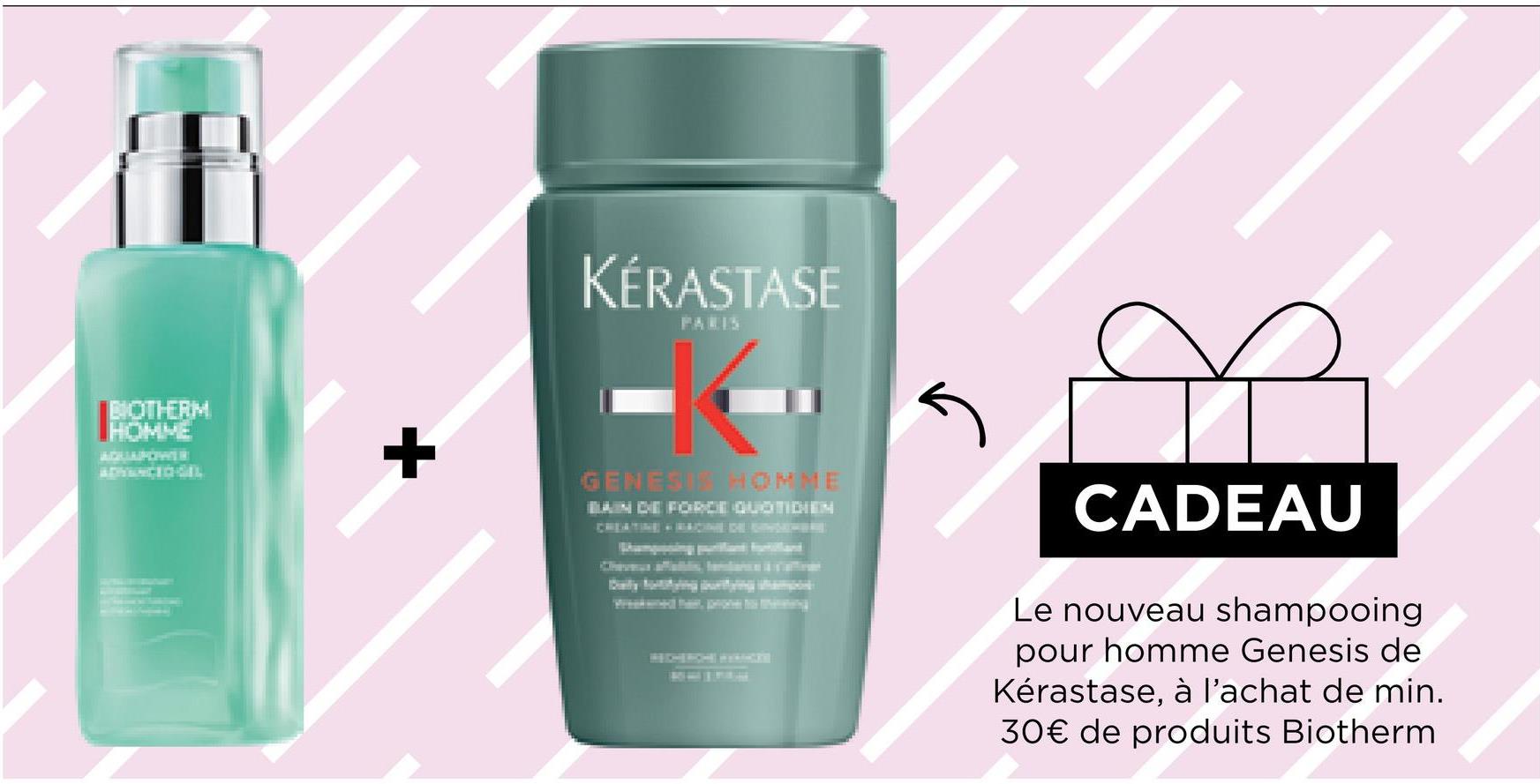 BIOTHERM
+
KÉRASTASE
PARIS
5
CADEAU
Le nouveau shampooing
pour homme Genesis de
Kérastase, à l'achat de min.
30€ de produits Biotherm