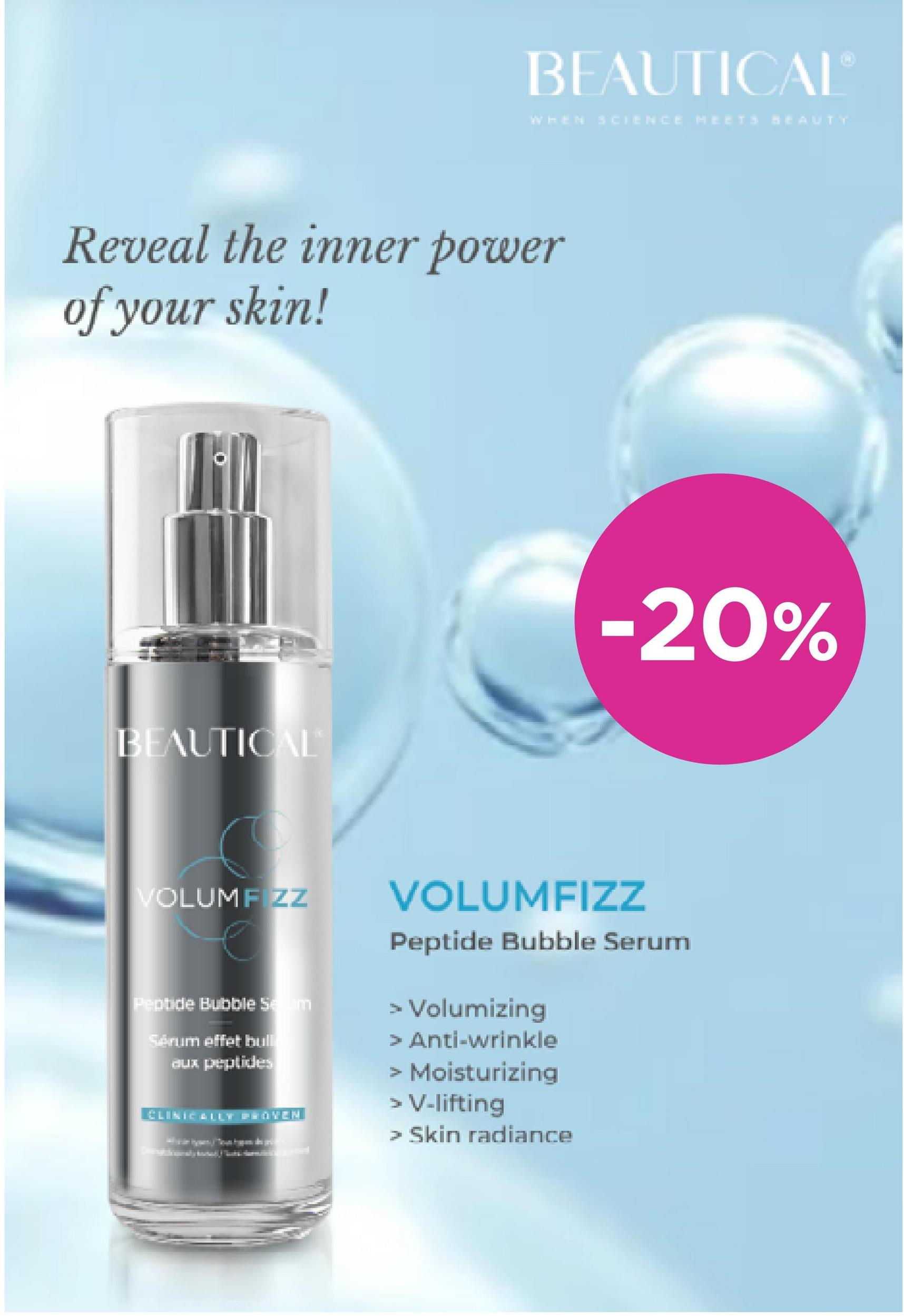 BEAUTICALⓇ
WHEN SCIENCE MEETS BEAUTY
-20%
Reveal the inner power
of your skin!
BEAUTICAL
VOLUMF ZZ
Peptide Bubble Secum
Sérum effet bull
aux peptides
CLINICALLT PROVEN
VOLUMFIZZ
Peptide Bubble Serum
> Volumizing
> Anti-wrinkle
Moisturizing
> V-lifting
> Skin radiance