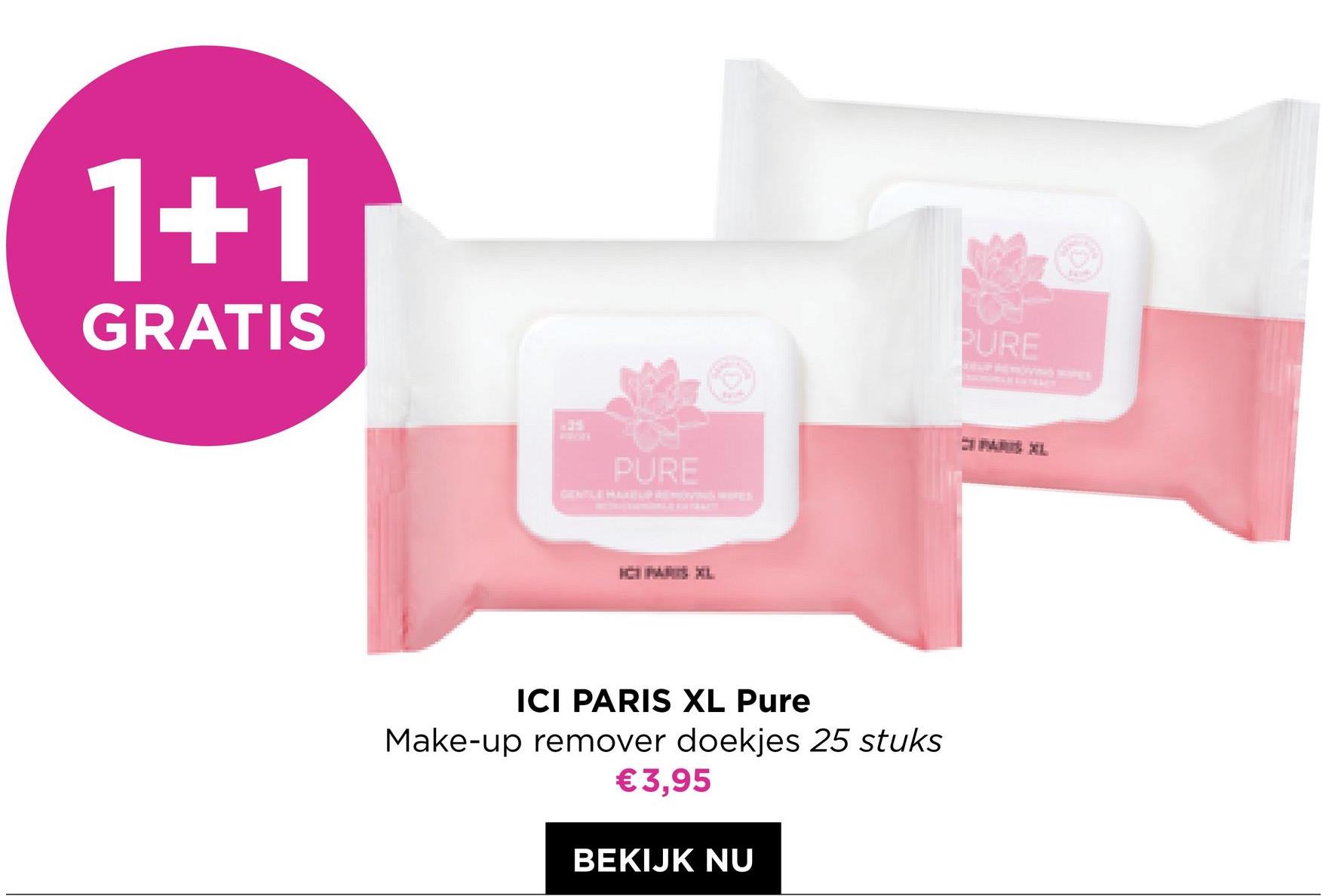 1+1
GRATIS
PURE
ICI PARIS XL Pure
Make-up remover doekjes 25 stuks
€3,95
BEKIJK NU
PURE
MAXL
