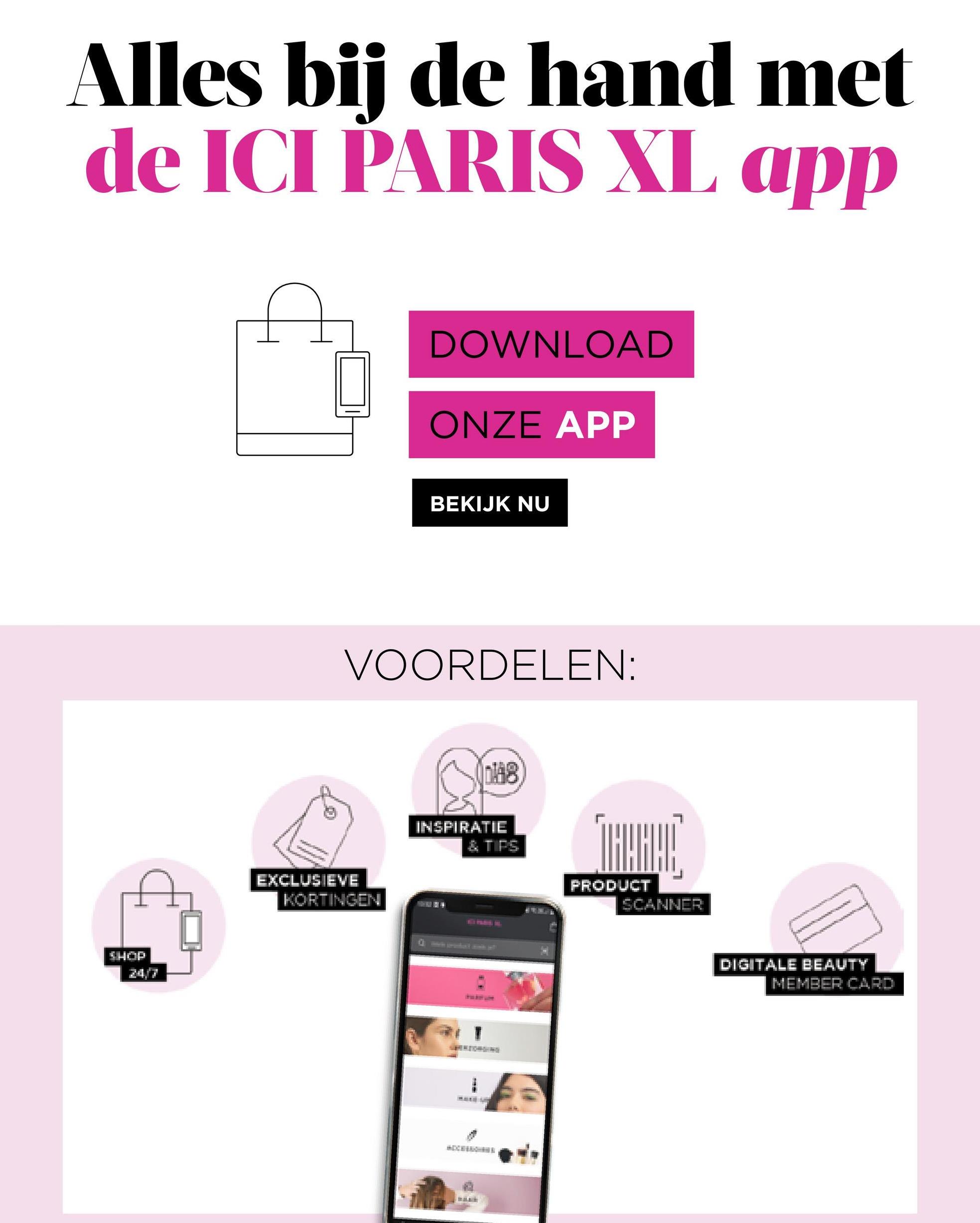 Alles bij de hand met
de ICI PARIS XL app
DOWNLOAD
ONZE APP
BEKIJK NU
VOORDELEN:
148
INSPIRATIE
& TIPS
*****
EXCLUSIEVE
SHOP
KORTINGEN
TRARAC
PRODUCT
SCANNER
DIGITALE BEAUTY
MEMBER CARD
