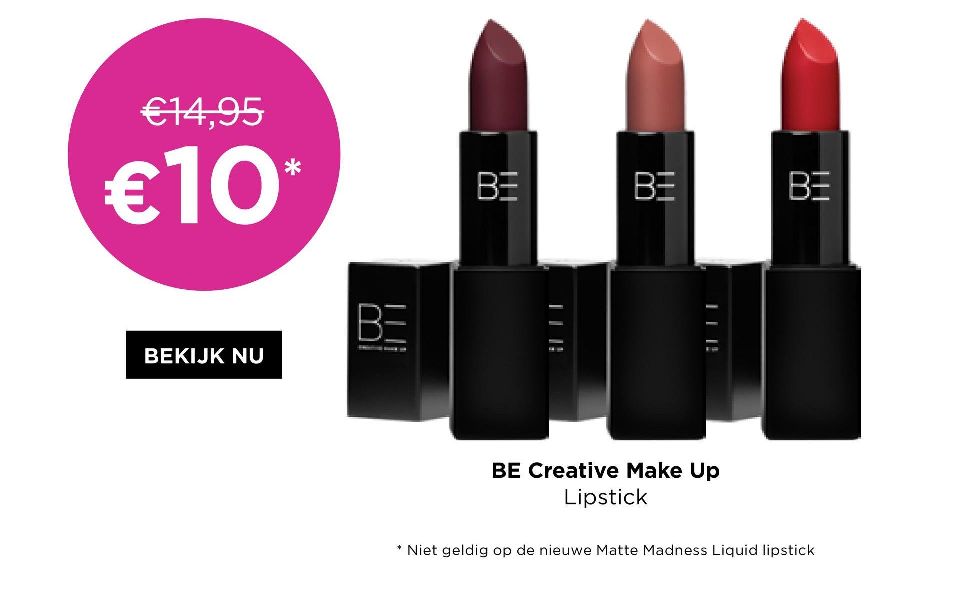 €14,95
€10*
BEKIJK NU
BE
BE
BE
AM
BE Creative Make Up
Lipstick
*
Niet geldig op de nieuwe Matte Madness Liquid lipstick
BE