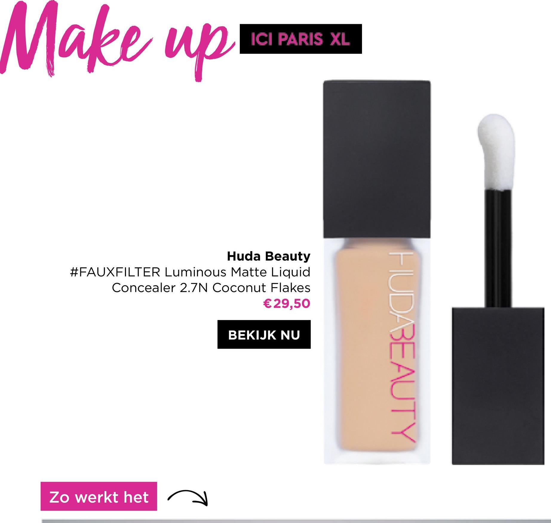 Make up!
ICI PARIS XL
Huda Beauty
#FAUXFILTER Luminous Matte Liquid
Concealer 2.7N Coconut Flakes
€29,50
BEKIJK NU
Zo werkt het
HUDABEAUTY