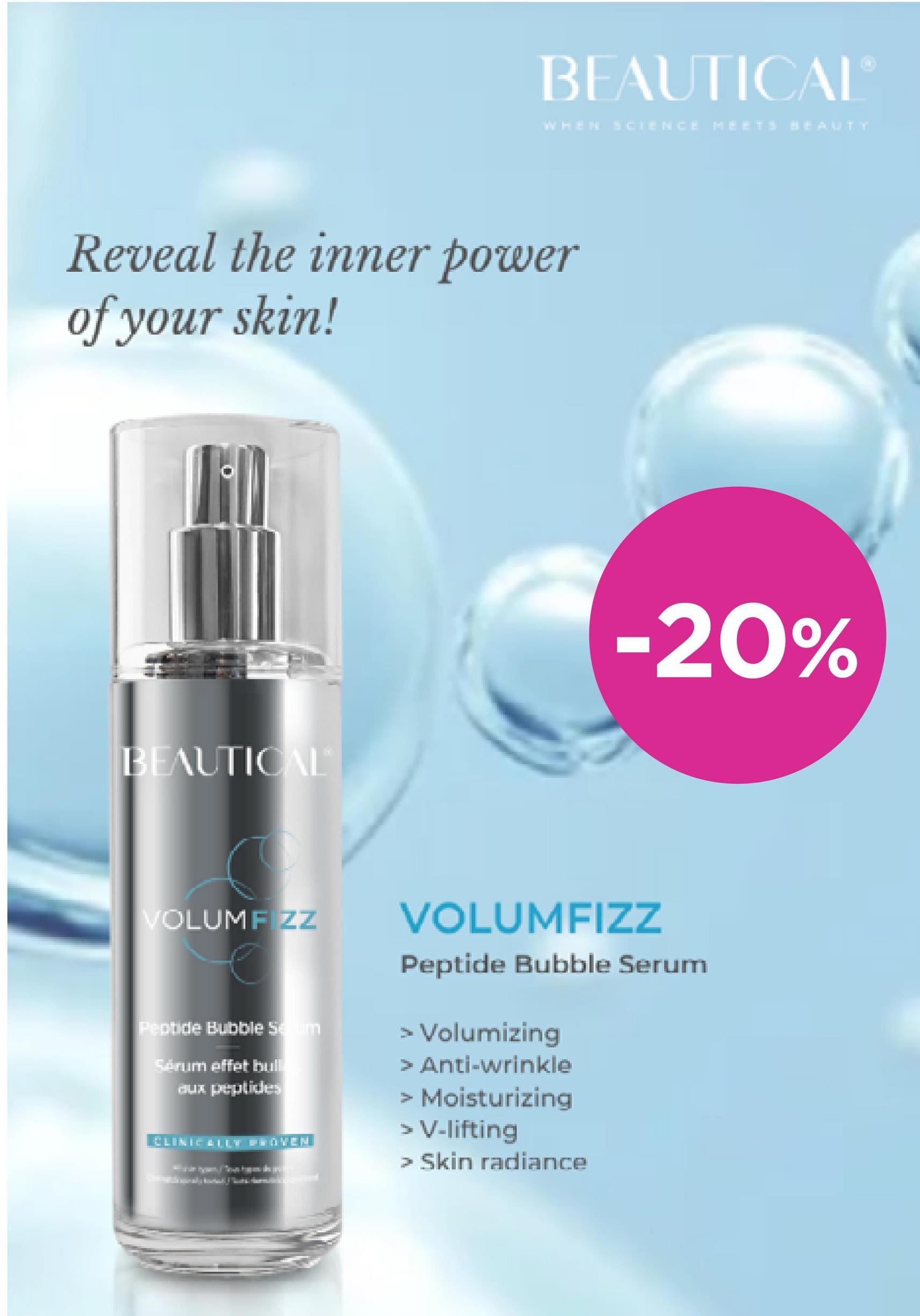 BEAUTICAL
WHEN SCIENCE MEETS BEAUTY
-20%
Reveal the inner power
of your skin!
BEAUTICAL
VOLUMF ZZ
Peptide Bubble Seum
Senum effet hull
aux peptides
201
VOLUMFIZZ
Peptide Bubble Serum
> Volumizing
> Anti-wrinkle
> Moisturizing
> V-lifting
> Skin radiance