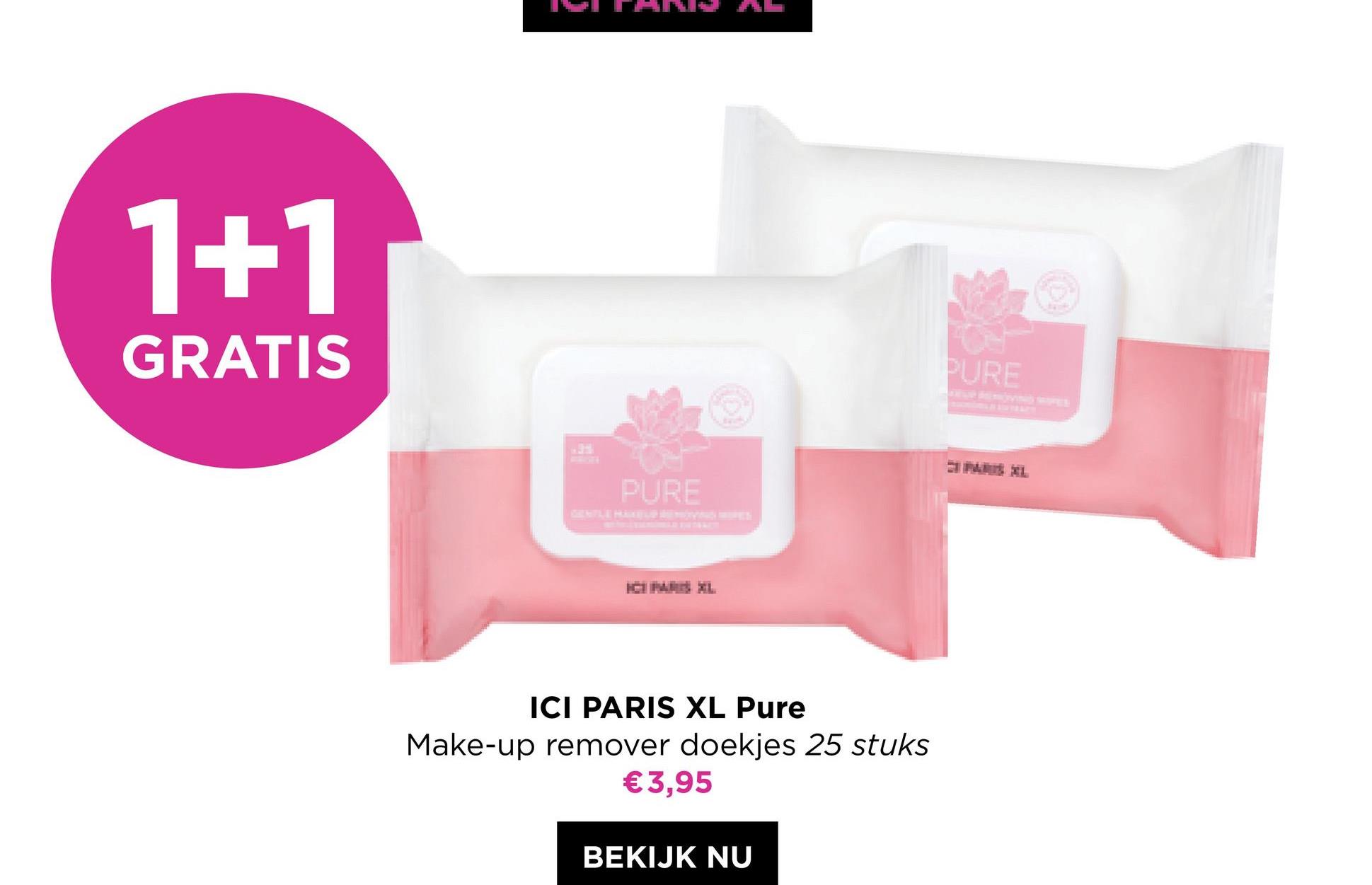 1+1
GRATIS
PURE
ICI PARIS XL Pure
Make-up remover doekjes 25 stuks
€3,95
BEKIJK NU
PURE
PARIS XL