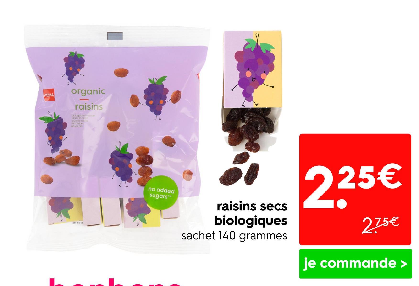 HEMA
organic
raisins
biologiche roxines
raisins secs blo
organic rains
blo rosiner
pasas bio
05-80-8
no added
sugars**
raisins secs
biologiques
sachet 140 grammes
225€
2.75€
je commande >