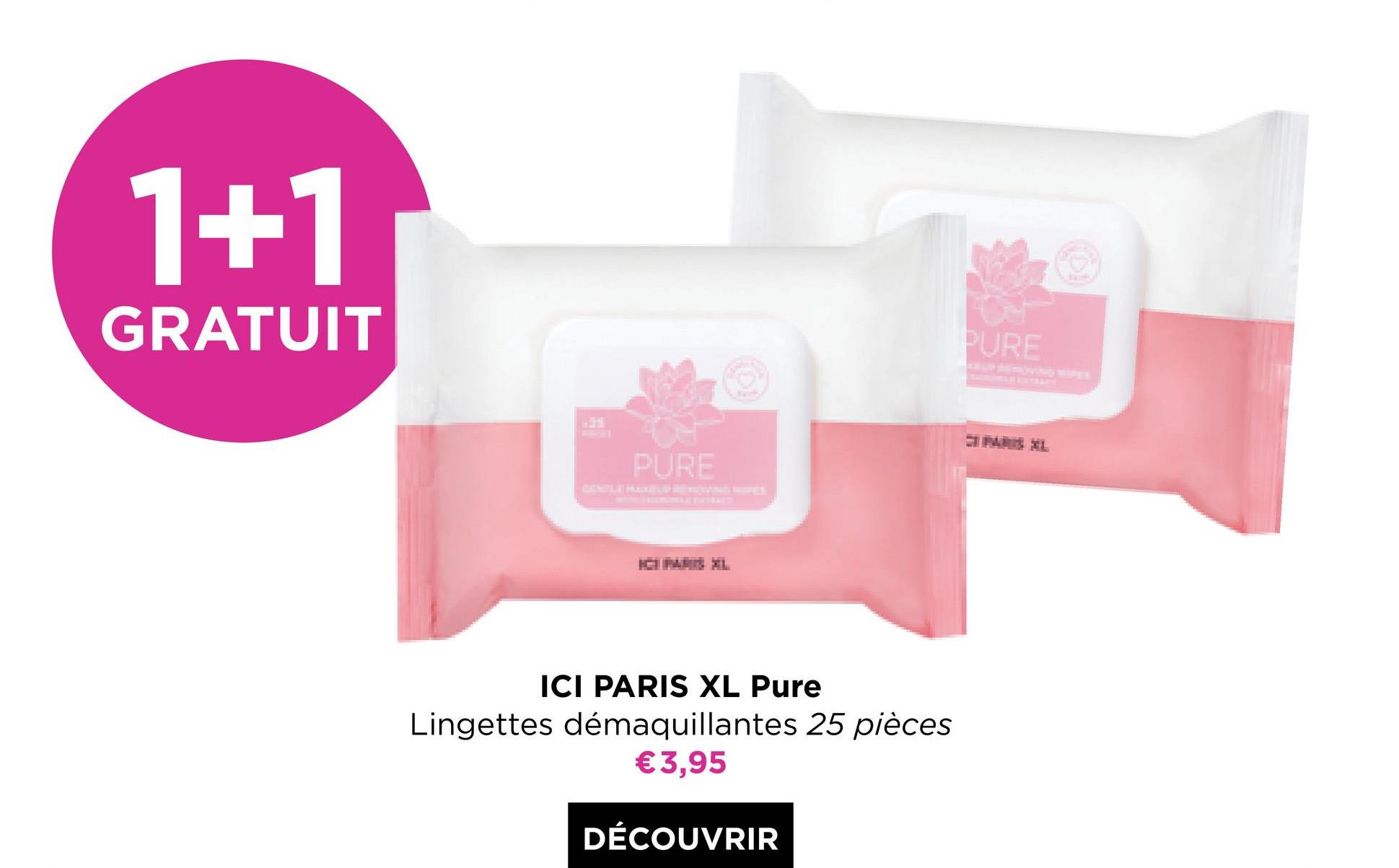 1+1
GRATUIT
PURE
P
PURE
ICI PARIS XL Pure
Lingettes démaquillantes 25 pièces
€3,95
DÉCOUVRIR
