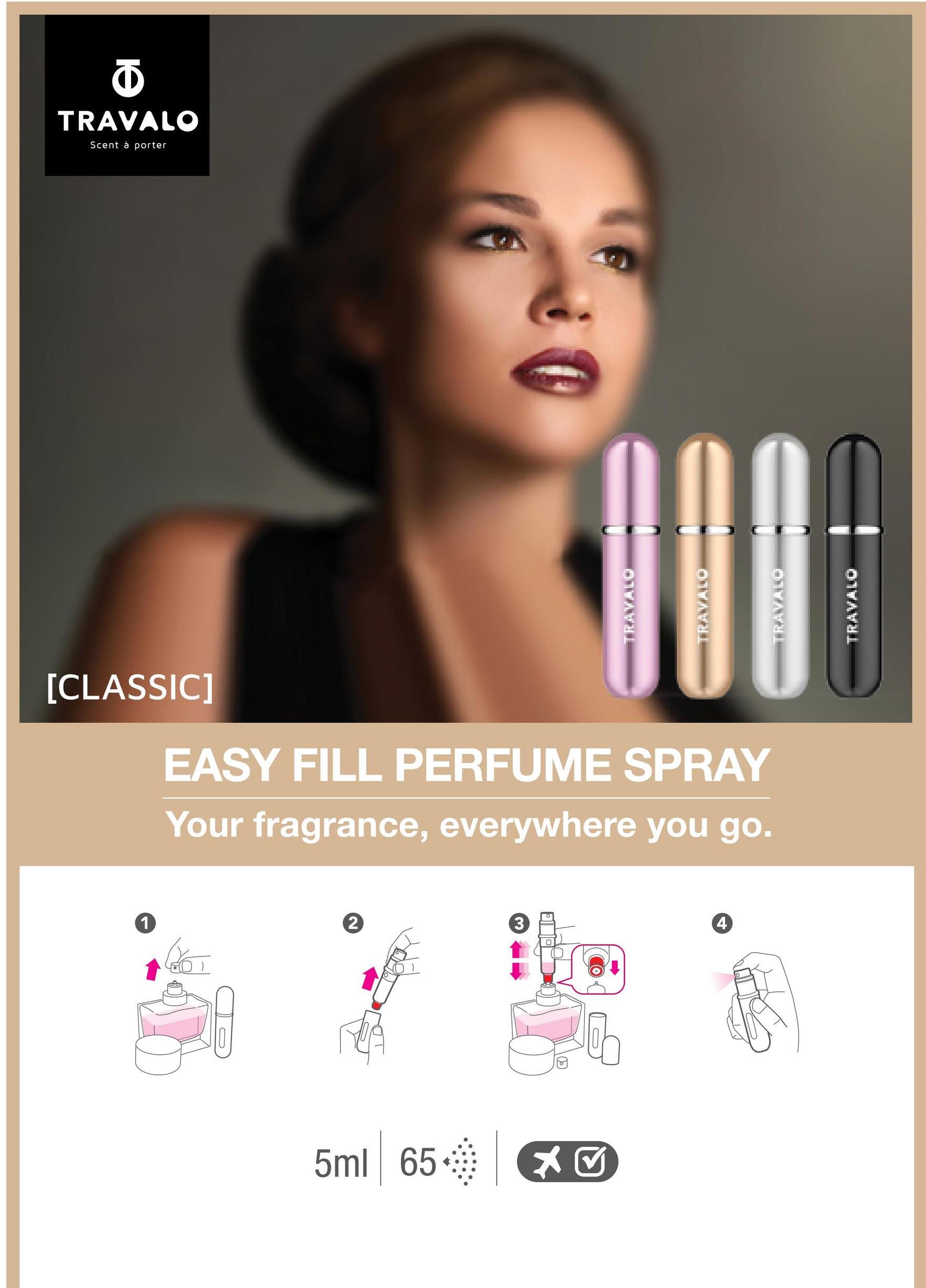 5
TRAVALO
Scent à porter
[CLASSIC]
000
EASY FILL PERFUME SPRAY
Your fragrance, everywhere you go.
1
2
3
4
| * ✔
5ml 65
TRAVALO
