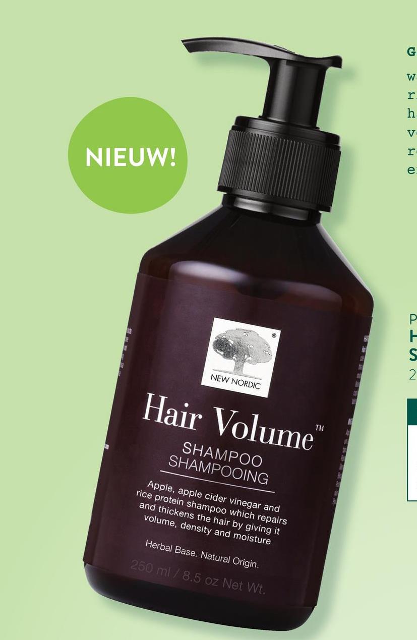 NIEUW!
13
NEW NORDIC
Hair Volume
SHAMPOO
SHAMPOOING
Apple, apple cider vinegar and
rice protein shampoo which repairs
and thickens the hair by giving it
volume, density and moisture
Herbal Base. Natural Origin.
250 ml /8.5 oz Net Wt.
UM HVO
G
W
r
h
PIS~
Р
H
2
