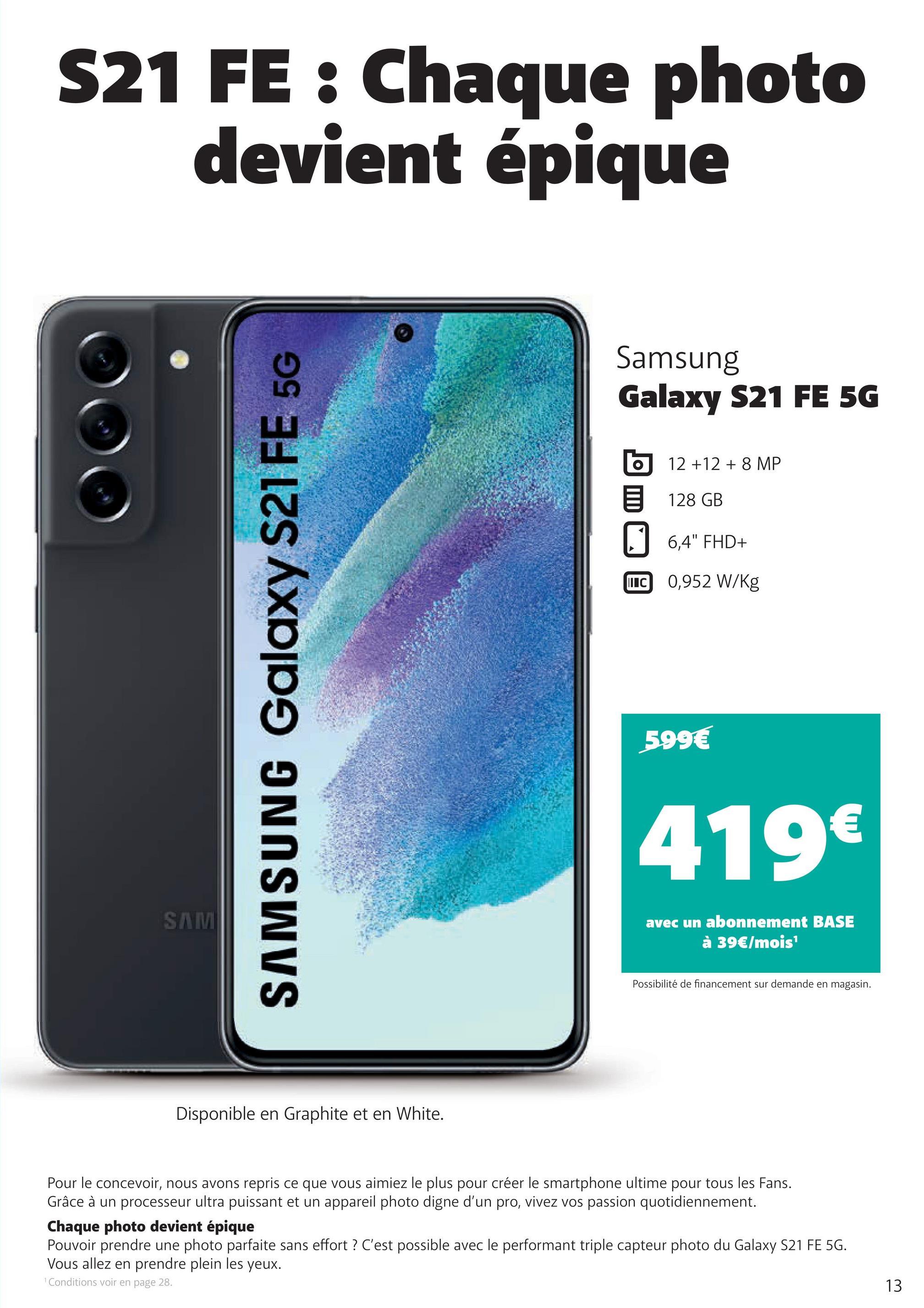 S21 FE : Chaque photo
devient épique
SAM
SAMSUNG Galaxy S21 FE 5G
Disponible en Graphite et en White.
Samsung
Galaxy S21 FE 5G
12 +12 + 8 MP
128 GB
6,4" FHD+
IIIC 0,952 W/kg
599€
419€
avec un abonnement BASE
à 39€/mois¹
Possibilité de financement sur demande en magasin.
Pour le concevoir, nous avons repris ce que vous aimiez le plus pour créer le smartphone ultime pour tous les Fans.
Grâce à un processeur ultra puissant et un appareil photo digne d'un pro, vivez vos passion quotidiennement.
Chaque photo devient épique
Pouvoir prendre une photo parfaite sans effort ? C'est possible avec le performant triple capteur photo du Galaxy S21 FE 5G.
Vous allez en prendre plein les yeux.
¹ Conditions voir en page 28.
13