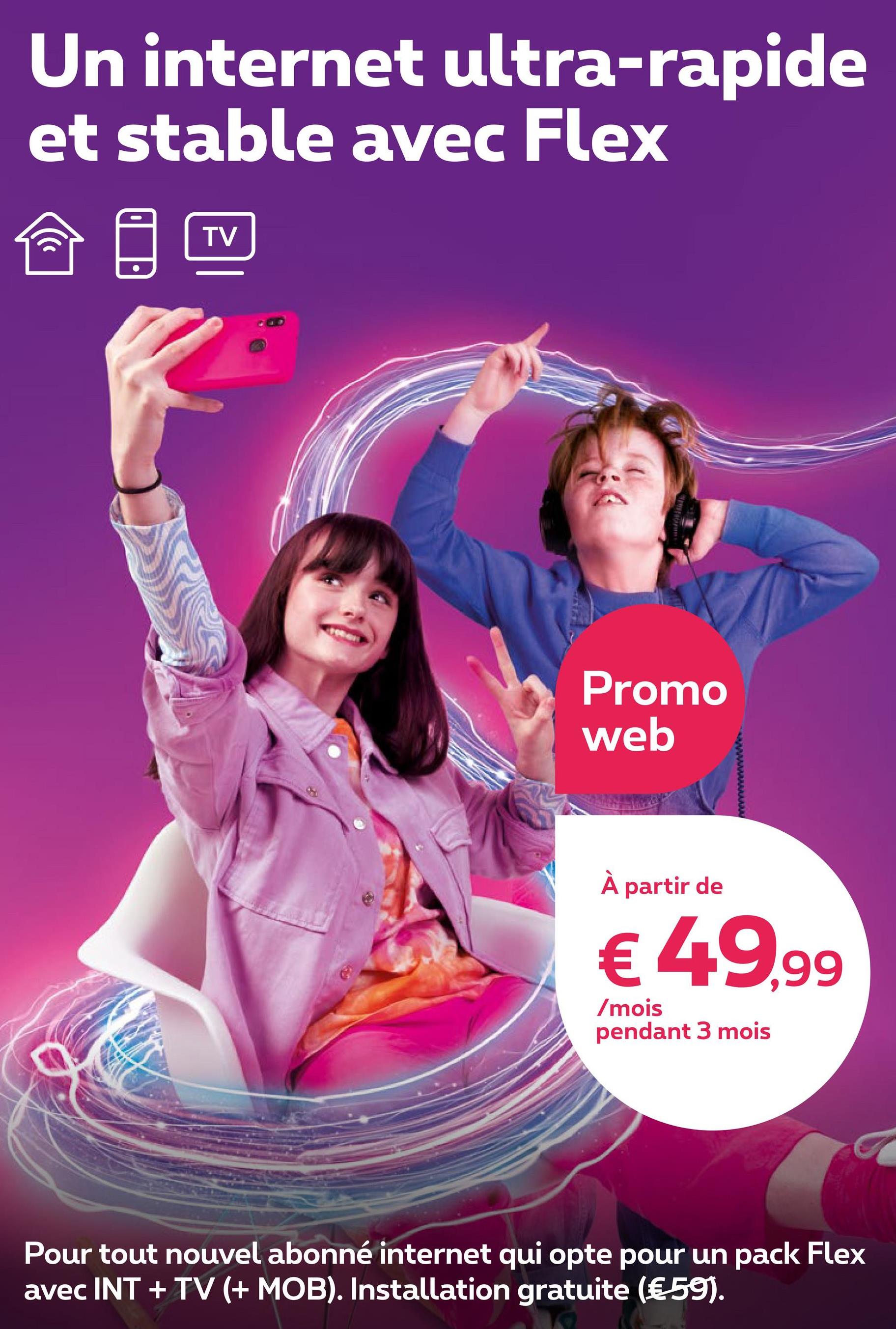Un internet ultra-rapide
et stable avec Flex
((
TV
Promo
web
À partir de
€ 49,99
/mois
pendant 3 mois
a
Pour tout nouvel abonné internet qui opte pour un pack Flex
avec INT + TV (+ MOB). Installation gratuite (€ 59).