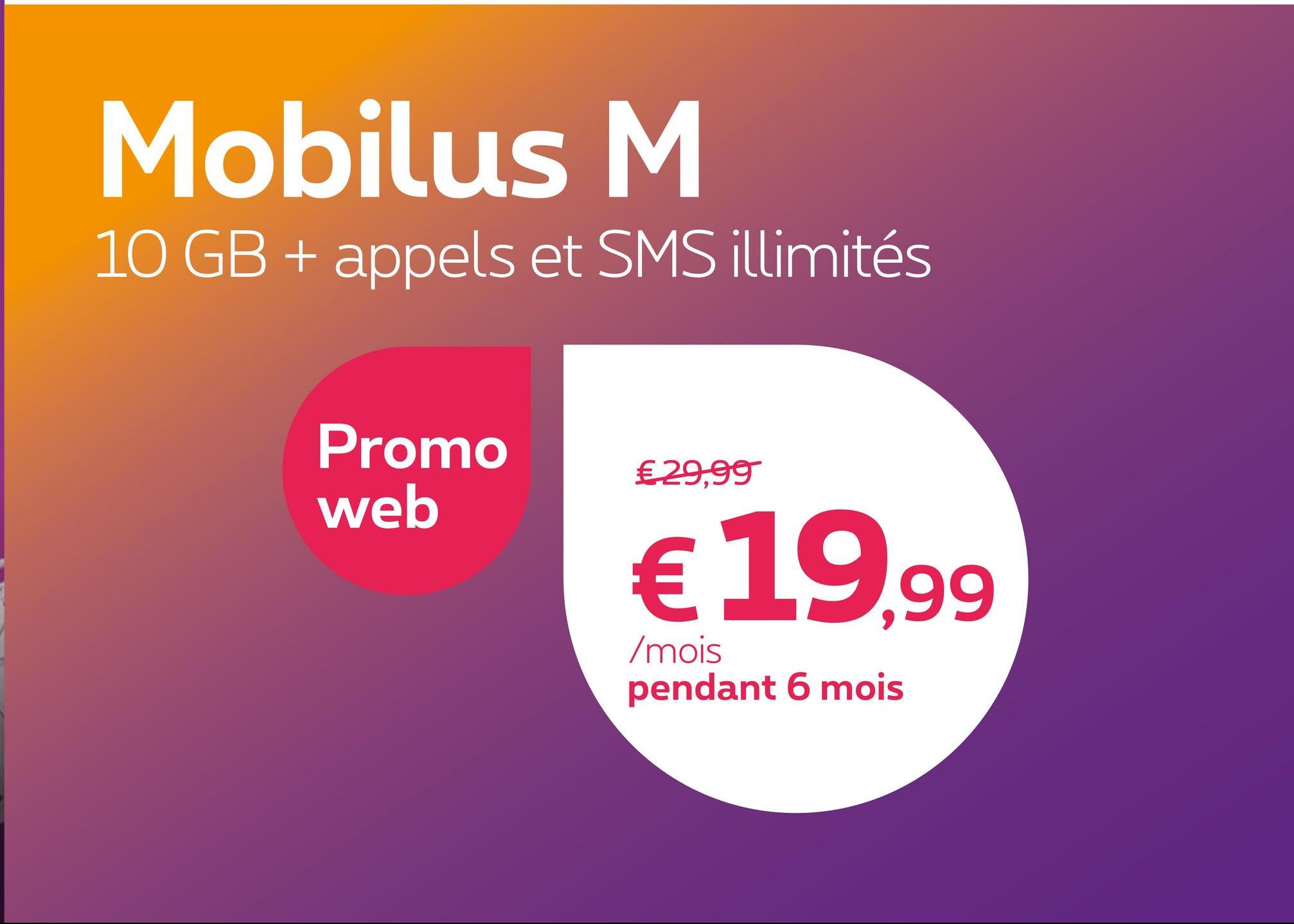 Mobilus M
10 GB + appels et SMS illimités
Promo
web
€ 29,99
€ 19,99
/mois
pendant 6 mois