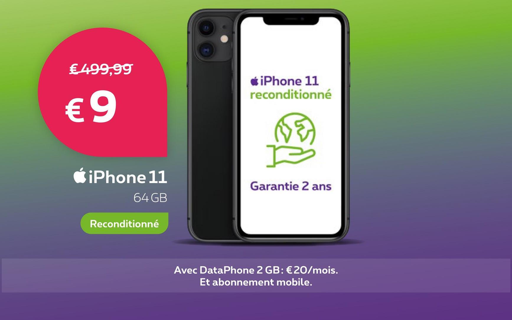 € 499,99
€9
iPhone 11
64 GB
Reconditionné
*iPhone 11
reconditionné
Garantie 2 ans
Avec DataPhone 2 GB: €20/mois.
Et abonnement mobile.