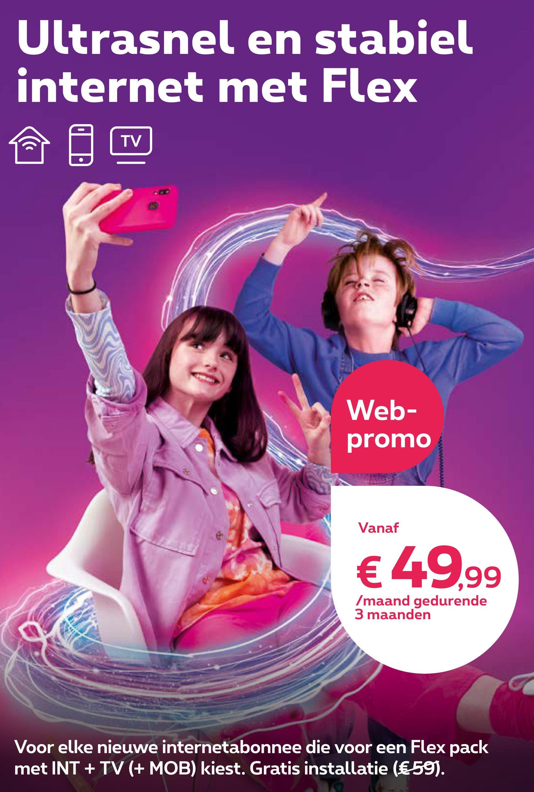 Ultrasnel en stabiel
internet met Flex
((
TV
Web-
promo
Vanaf
€ 49,99
/maand gedurende
3 maanden
Voor elke nieuwe internetabonnee die voor een Flex pack
met INT + TV (+ MOB) kiest. Gratis installatie (€ 59).