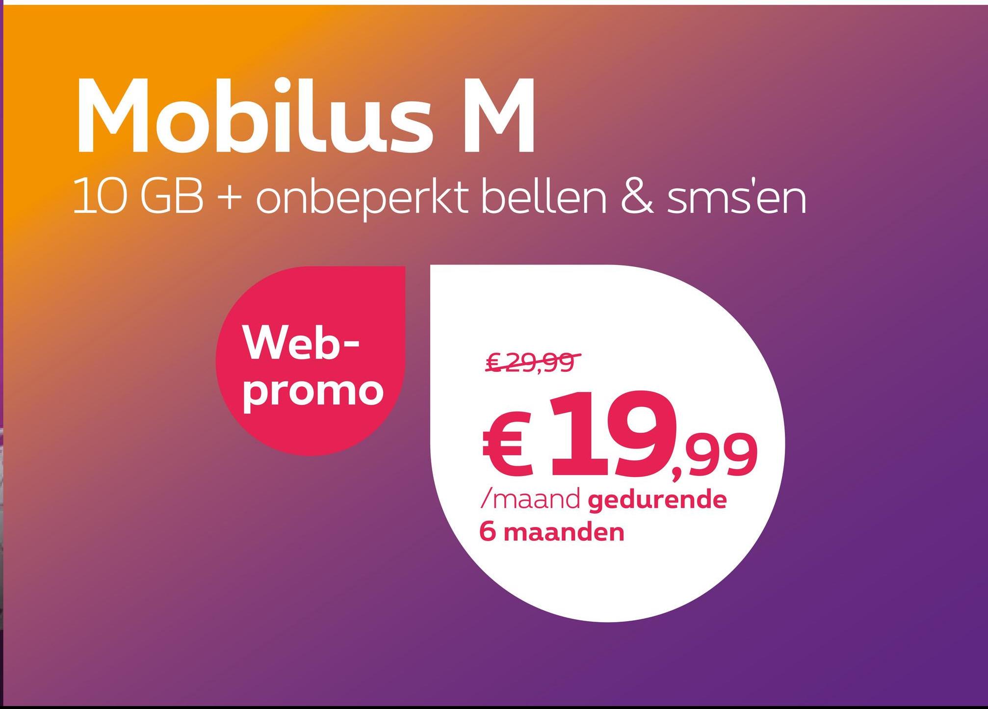 Mobilus M
10 GB + onbeperkt bellen & sms'en
Web-
promo
€ 29,99
€19.99
/maand gedurende
6 maanden