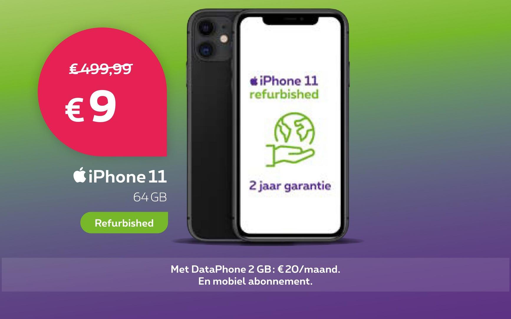 € 499,99
€9
iPhone 11
64 GB
Refurbished
*iPhone 11
refurbished
FE
I
2 jaar garantie
Met DataPhone 2 GB: €20/maand.
En mobiel abonnement.