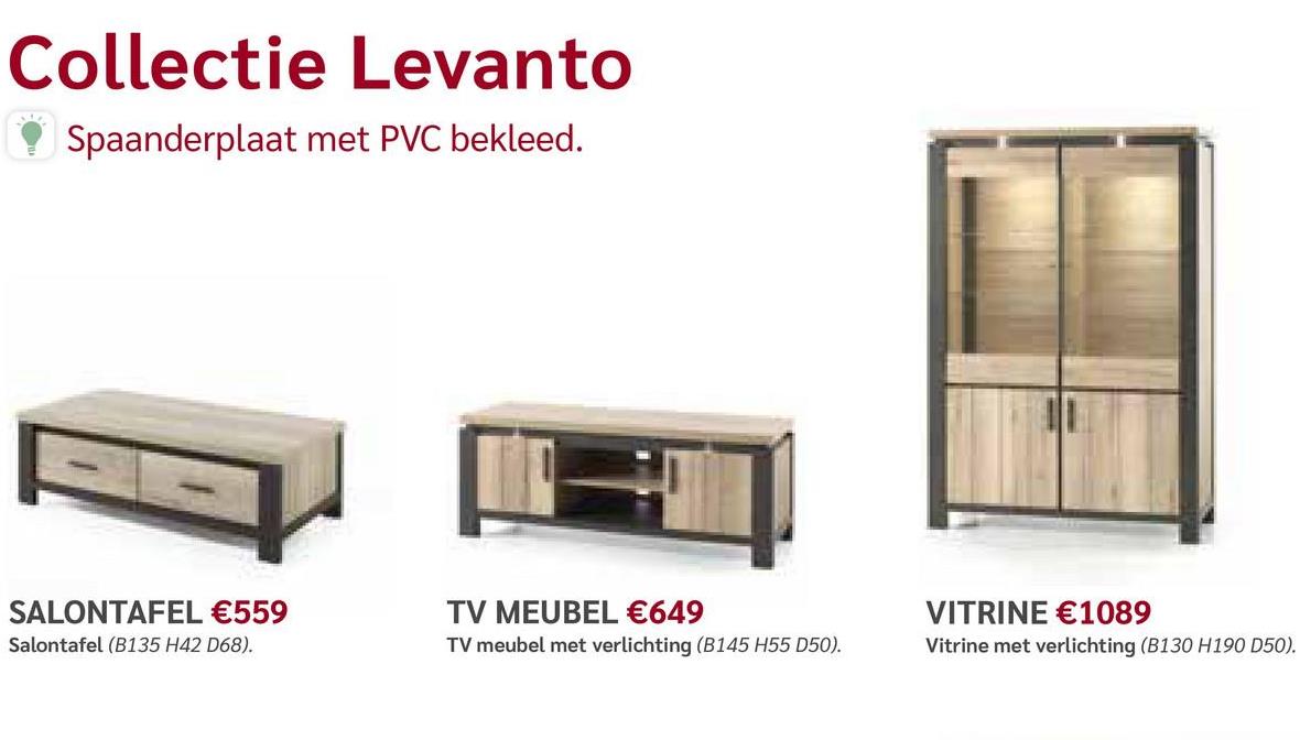Collectie Levanto
Spaanderplaat met PVC bekleed.
SALONTAFEL €559
Salontafel (B135 H42 D68).
TV MEUBEL €649
TV meubel met verlichting (B145 H55 D50).
VITRINE €1089
Vitrine met verlichting (B130 H190 D50).