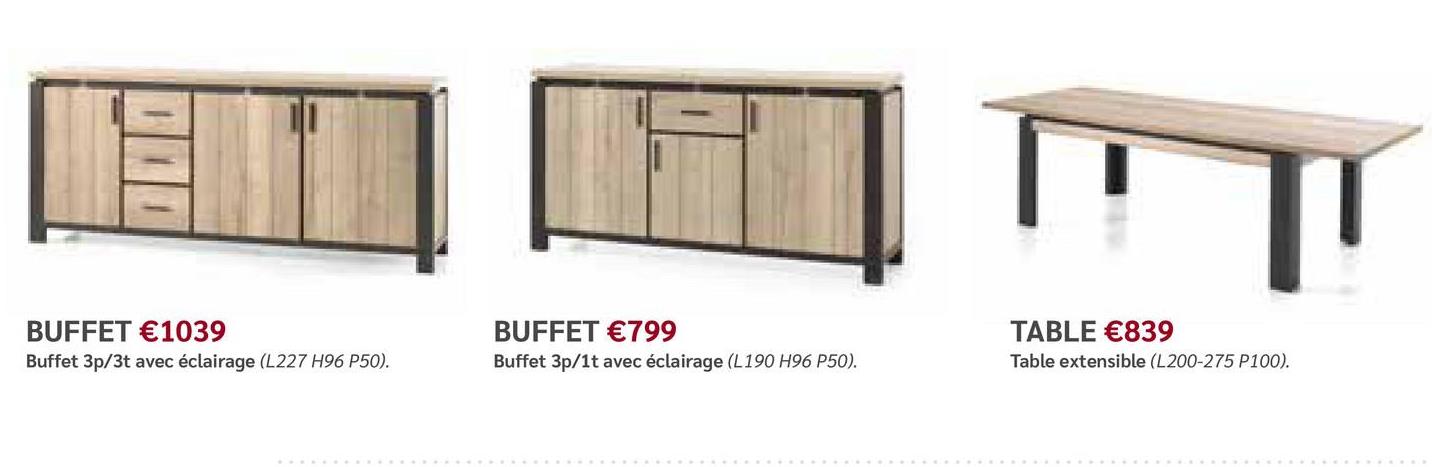 BUFFET €1039
Buffet 3p/3t avec éclairage (L227 H96 P50).
BUFFET €799
Buffet 3p/1t avec éclairage (L190 H96 P50).
TABLE €839
Table extensible (L200-275 P100).